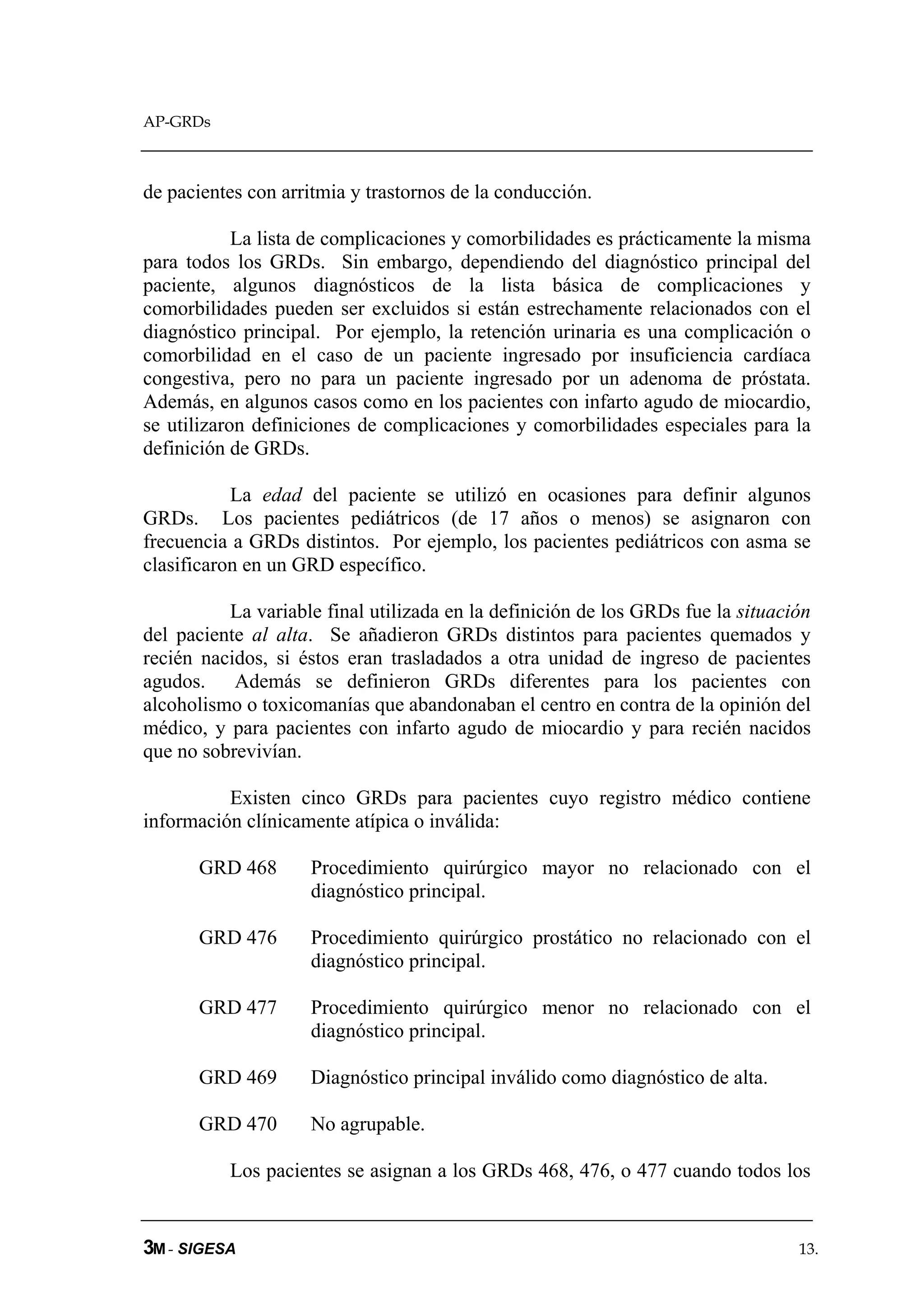 AP-GRDs



de pacientes con arritmia y trastornos de la conducción.

            La lista de complicaciones y comorbilidades es prácticamente la misma
para todos los GRDs. Sin embargo, dependiendo del diagnóstico principal del
paciente, algunos diagnósticos de la lista básica de complicaciones y
comorbilidades pueden ser excluidos si están estrechamente relacionados con el
diagnóstico principal. Por ejemplo, la retención urinaria es una complicación o
comorbilidad en el caso de un paciente ingresado por insuficiencia cardíaca
congestiva, pero no para un paciente ingresado por un adenoma de próstata.
Además, en algunos casos como en los pacientes con infarto agudo de miocardio,
se utilizaron definiciones de complicaciones y comorbilidades especiales para la
definición de GRDs.

           La edad del paciente se utilizó en ocasiones para definir algunos
GRDs. Los pacientes pediátricos (de 17 años o menos) se asignaron con
frecuencia a GRDs distintos. Por ejemplo, los pacientes pediátricos con asma se
clasificaron en un GRD específico.

          La variable final utilizada en la definición de los GRDs fue la situación
del paciente al alta. Se añadieron GRDs distintos para pacientes quemados y
recién nacidos, si éstos eran trasladados a otra unidad de ingreso de pacientes
agudos. Además se definieron GRDs diferentes para los pacientes con
alcoholismo o toxicomanías que abandonaban el centro en contra de la opinión del
médico, y para pacientes con infarto agudo de miocardio y para recién nacidos
que no sobrevivían.

          Existen cinco GRDs para pacientes cuyo registro médico contiene
información clínicamente atípica o inválida:

      GRD 468       Procedimiento quirúrgico mayor no relacionado con el
                    diagnóstico principal.

      GRD 476       Procedimiento quirúrgico prostático no relacionado con el
                    diagnóstico principal.

      GRD 477       Procedimiento quirúrgico menor no relacionado con el
                    diagnóstico principal.

      GRD 469       Diagnóstico principal inválido como diagnóstico de alta.

      GRD 470       No agrupable.

          Los pacientes se asignan a los GRDs 468, 476, o 477 cuando todos los


3M - SIGESA                                                                      13.
 