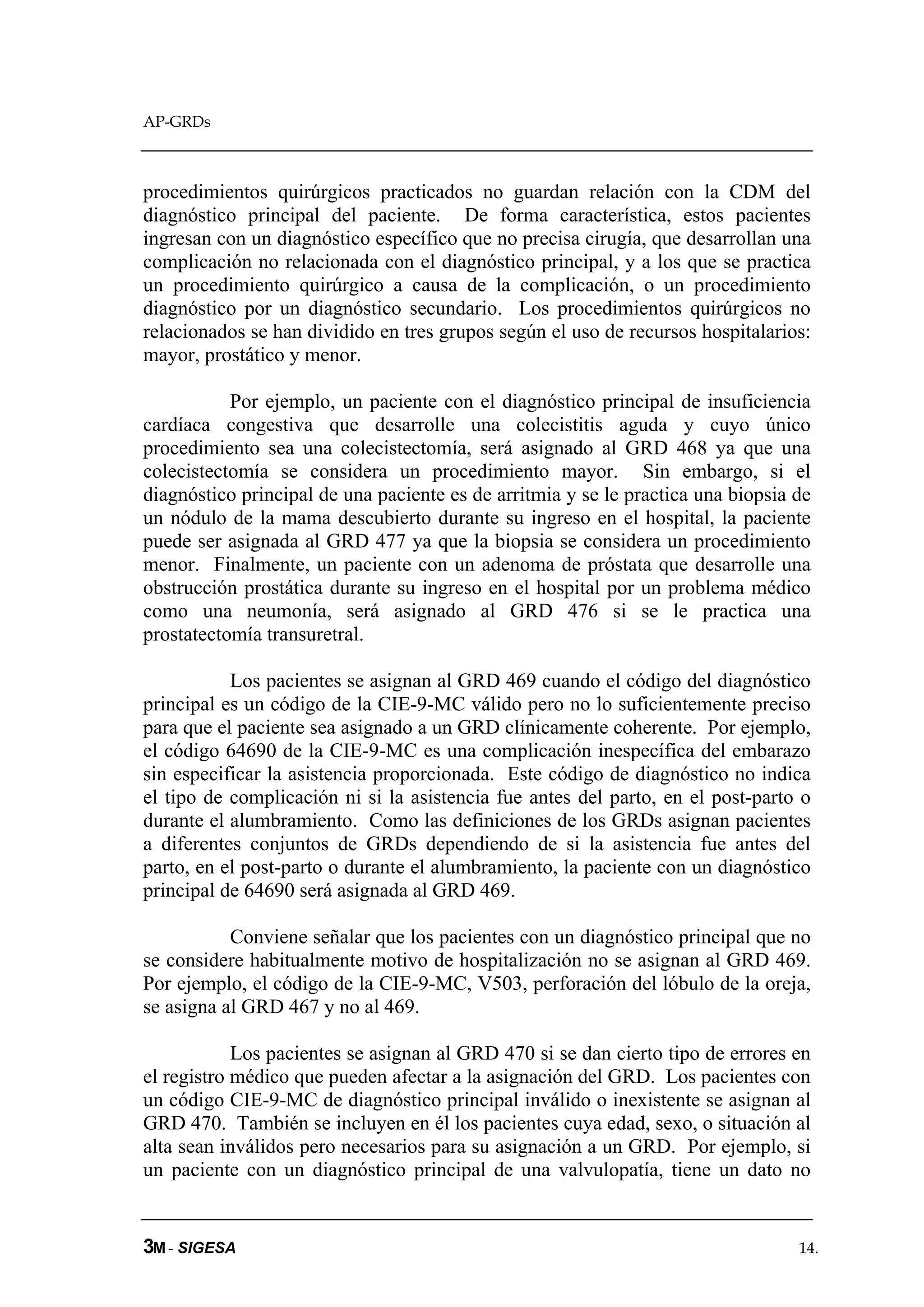 AP-GRDs



procedimientos quirúrgicos practicados no guardan relación con la CDM del
diagnóstico principal del paciente. De forma característica, estos pacientes
ingresan con un diagnóstico específico que no precisa cirugía, que desarrollan una
complicación no relacionada con el diagnóstico principal, y a los que se practica
un procedimiento quirúrgico a causa de la complicación, o un procedimiento
diagnóstico por un diagnóstico secundario. Los procedimientos quirúrgicos no
relacionados se han dividido en tres grupos según el uso de recursos hospitalarios:
mayor, prostático y menor.

           Por ejemplo, un paciente con el diagnóstico principal de insuficiencia
cardíaca congestiva que desarrolle una colecistitis aguda y cuyo único
procedimiento sea una colecistectomía, será asignado al GRD 468 ya que una
colecistectomía se considera un procedimiento mayor. Sin embargo, si el
diagnóstico principal de una paciente es de arritmia y se le practica una biopsia de
un nódulo de la mama descubierto durante su ingreso en el hospital, la paciente
puede ser asignada al GRD 477 ya que la biopsia se considera un procedimiento
menor. Finalmente, un paciente con un adenoma de próstata que desarrolle una
obstrucción prostática durante su ingreso en el hospital por un problema médico
como una neumonía, será asignado al GRD 476 si se le practica una
prostatectomía transuretral.

           Los pacientes se asignan al GRD 469 cuando el código del diagnóstico
principal es un código de la CIE-9-MC válido pero no lo suficientemente preciso
para que el paciente sea asignado a un GRD clínicamente coherente. Por ejemplo,
el código 64690 de la CIE-9-MC es una complicación inespecífica del embarazo
sin especificar la asistencia proporcionada. Este código de diagnóstico no indica
el tipo de complicación ni si la asistencia fue antes del parto, en el post-parto o
durante el alumbramiento. Como las definiciones de los GRDs asignan pacientes
a diferentes conjuntos de GRDs dependiendo de si la asistencia fue antes del
parto, en el post-parto o durante el alumbramiento, la paciente con un diagnóstico
principal de 64690 será asignada al GRD 469.

           Conviene señalar que los pacientes con un diagnóstico principal que no
se considere habitualmente motivo de hospitalización no se asignan al GRD 469.
Por ejemplo, el código de la CIE-9-MC, V503, perforación del lóbulo de la oreja,
se asigna al GRD 467 y no al 469.

            Los pacientes se asignan al GRD 470 si se dan cierto tipo de errores en
el registro médico que pueden afectar a la asignación del GRD. Los pacientes con
un código CIE-9-MC de diagnóstico principal inválido o inexistente se asignan al
GRD 470. También se incluyen en él los pacientes cuya edad, sexo, o situación al
alta sean inválidos pero necesarios para su asignación a un GRD. Por ejemplo, si
un paciente con un diagnóstico principal de una valvulopatía, tiene un dato no


3M - SIGESA                                                                       14.
 
