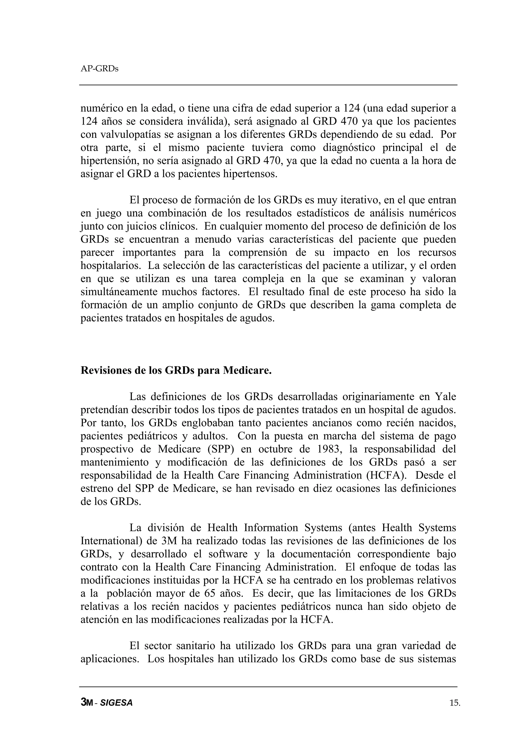 AP-GRDs



numérico en la edad, o tiene una cifra de edad superior a 124 (una edad superior a
124 años se considera inválida), será asignado al GRD 470 ya que los pacientes
con valvulopatías se asignan a los diferentes GRDs dependiendo de su edad. Por
otra parte, si el mismo paciente tuviera como diagnóstico principal el de
hipertensión, no sería asignado al GRD 470, ya que la edad no cuenta a la hora de
asignar el GRD a los pacientes hipertensos.

           El proceso de formación de los GRDs es muy iterativo, en el que entran
en juego una combinación de los resultados estadísticos de análisis numéricos
junto con juicios clínicos. En cualquier momento del proceso de definición de los
GRDs se encuentran a menudo varias características del paciente que pueden
parecer importantes para la comprensión de su impacto en los recursos
hospitalarios. La selección de las características del paciente a utilizar, y el orden
en que se utilizan es una tarea compleja en la que se examinan y valoran
simultáneamente muchos factores. El resultado final de este proceso ha sido la
formación de un amplio conjunto de GRDs que describen la gama completa de
pacientes tratados en hospitales de agudos.



Revisiones de los GRDs para Medicare.

           Las definiciones de los GRDs desarrolladas originariamente en Yale
pretendían describir todos los tipos de pacientes tratados en un hospital de agudos.
Por tanto, los GRDs englobaban tanto pacientes ancianos como recién nacidos,
pacientes pediátricos y adultos. Con la puesta en marcha del sistema de pago
prospectivo de Medicare (SPP) en octubre de 1983, la responsabilidad del
mantenimiento y modificación de las definiciones de los GRDs pasó a ser
responsabilidad de la Health Care Financing Administration (HCFA). Desde el
estreno del SPP de Medicare, se han revisado en diez ocasiones las definiciones
de los GRDs.

           La división de Health Information Systems (antes Health Systems
International) de 3M ha realizado todas las revisiones de las definiciones de los
GRDs, y desarrollado el software y la documentación correspondiente bajo
contrato con la Health Care Financing Administration. El enfoque de todas las
modificaciones instituidas por la HCFA se ha centrado en los problemas relativos
a la población mayor de 65 años. Es decir, que las limitaciones de los GRDs
relativas a los recién nacidos y pacientes pediátricos nunca han sido objeto de
atención en las modificaciones realizadas por la HCFA.

          El sector sanitario ha utilizado los GRDs para una gran variedad de
aplicaciones. Los hospitales han utilizado los GRDs como base de sus sistemas


3M - SIGESA                                                                         15.
 