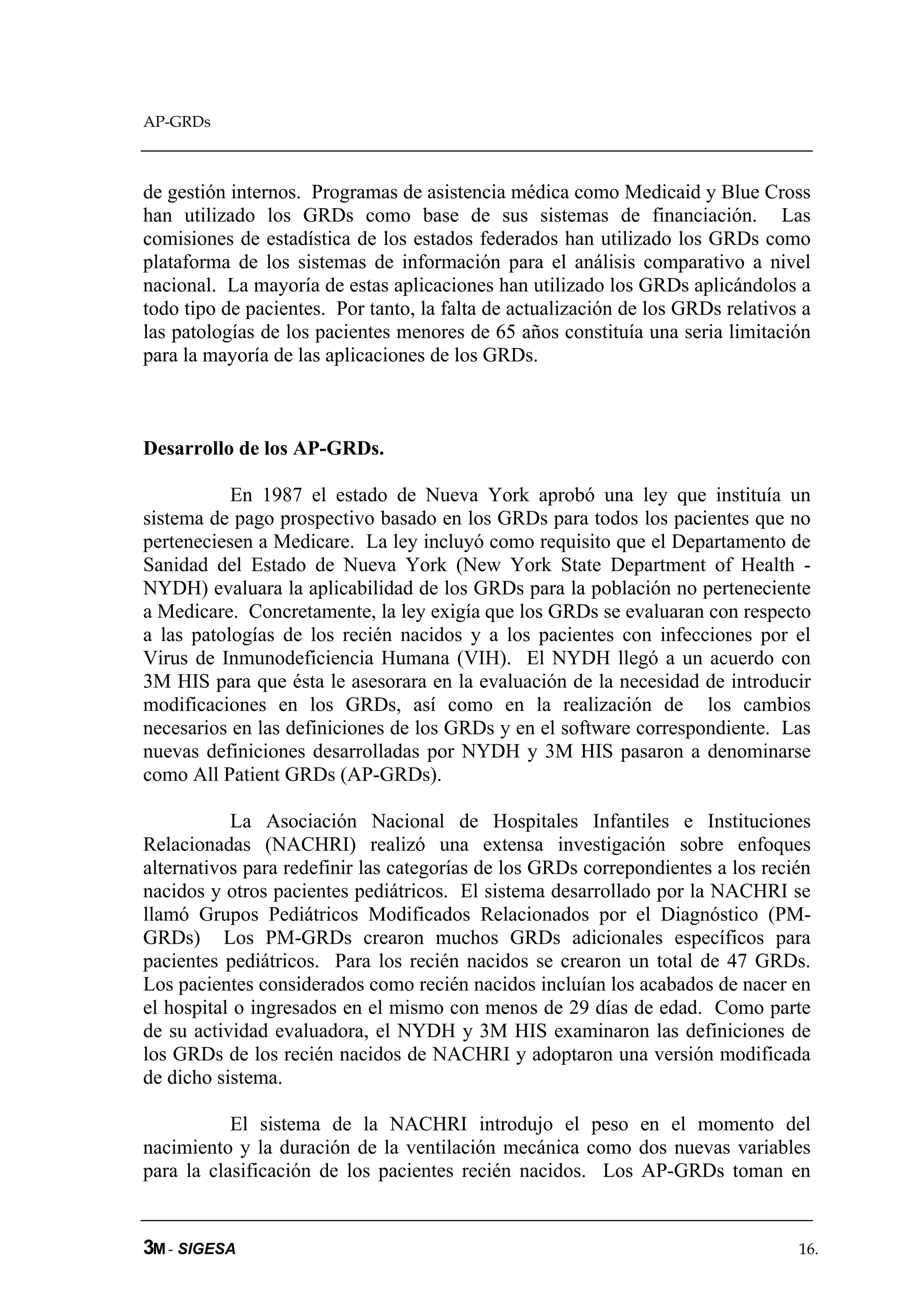 AP-GRDs



de gestión internos. Programas de asistencia médica como Medicaid y Blue Cross
han utilizado los GRDs como base de sus sistemas de financiación. Las
comisiones de estadística de los estados federados han utilizado los GRDs como
plataforma de los sistemas de información para el análisis comparativo a nivel
nacional. La mayoría de estas aplicaciones han utilizado los GRDs aplicándolos a
todo tipo de pacientes. Por tanto, la falta de actualización de los GRDs relativos a
las patologías de los pacientes menores de 65 años constituía una seria limitación
para la mayoría de las aplicaciones de los GRDs.



Desarrollo de los AP-GRDs.

           En 1987 el estado de Nueva York aprobó una ley que instituía un
sistema de pago prospectivo basado en los GRDs para todos los pacientes que no
perteneciesen a Medicare. La ley incluyó como requisito que el Departamento de
Sanidad del Estado de Nueva York (New York State Department of Health -
NYDH) evaluara la aplicabilidad de los GRDs para la población no perteneciente
a Medicare. Concretamente, la ley exigía que los GRDs se evaluaran con respecto
a las patologías de los recién nacidos y a los pacientes con infecciones por el
Virus de Inmunodeficiencia Humana (VIH). El NYDH llegó a un acuerdo con
3M HIS para que ésta le asesorara en la evaluación de la necesidad de introducir
modificaciones en los GRDs, así como en la realización de los cambios
necesarios en las definiciones de los GRDs y en el software correspondiente. Las
nuevas definiciones desarrolladas por NYDH y 3M HIS pasaron a denominarse
como All Patient GRDs (AP-GRDs).

           La Asociación Nacional de Hospitales Infantiles e Instituciones
Relacionadas (NACHRI) realizó una extensa investigación sobre enfoques
alternativos para redefinir las categorías de los GRDs correpondientes a los recién
nacidos y otros pacientes pediátricos. El sistema desarrollado por la NACHRI se
llamó Grupos Pediátricos Modificados Relacionados por el Diagnóstico (PM-
GRDs) Los PM-GRDs crearon muchos GRDs adicionales específicos para
pacientes pediátricos. Para los recién nacidos se crearon un total de 47 GRDs.
Los pacientes considerados como recién nacidos incluían los acabados de nacer en
el hospital o ingresados en el mismo con menos de 29 días de edad. Como parte
de su actividad evaluadora, el NYDH y 3M HIS examinaron las definiciones de
los GRDs de los recién nacidos de NACHRI y adoptaron una versión modificada
de dicho sistema.

           El sistema de la NACHRI introdujo el peso en el momento del
nacimiento y la duración de la ventilación mecánica como dos nuevas variables
para la clasificación de los pacientes recién nacidos. Los AP-GRDs toman en


3M - SIGESA                                                                       16.
 