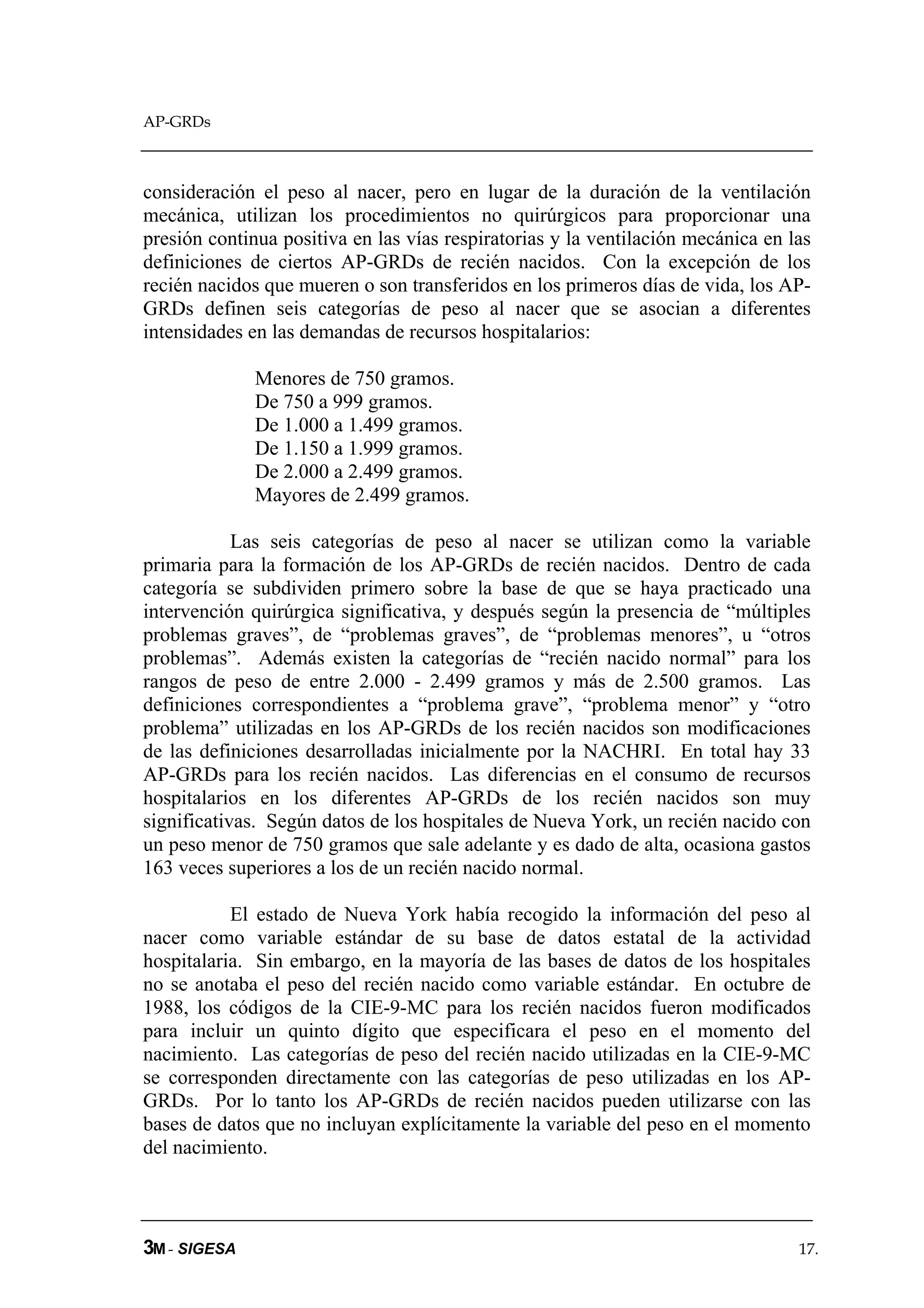 AP-GRDs



consideración el peso al nacer, pero en lugar de la duración de la ventilación
mecánica, utilizan los procedimientos no quirúrgicos para proporcionar una
presión continua positiva en las vías respiratorias y la ventilación mecánica en las
definiciones de ciertos AP-GRDs de recién nacidos. Con la excepción de los
recién nacidos que mueren o son transferidos en los primeros días de vida, los AP-
GRDs definen seis categorías de peso al nacer que se asocian a diferentes
intensidades en las demandas de recursos hospitalarios:

              Menores de 750 gramos.
              De 750 a 999 gramos.
              De 1.000 a 1.499 gramos.
              De 1.150 a 1.999 gramos.
              De 2.000 a 2.499 gramos.
              Mayores de 2.499 gramos.

            Las seis categorías de peso al nacer se utilizan como la variable
primaria para la formación de los AP-GRDs de recién nacidos. Dentro de cada
categoría se subdividen primero sobre la base de que se haya practicado una
intervención quirúrgica significativa, y después según la presencia de “múltiples
problemas graves”, de “problemas graves”, de “problemas menores”, u “otros
problemas”. Además existen la categorías de “recién nacido normal” para los
rangos de peso de entre 2.000 - 2.499 gramos y más de 2.500 gramos. Las
definiciones correspondientes a “problema grave”, “problema menor” y “otro
problema” utilizadas en los AP-GRDs de los recién nacidos son modificaciones
de las definiciones desarrolladas inicialmente por la NACHRI. En total hay 33
AP-GRDs para los recién nacidos. Las diferencias en el consumo de recursos
hospitalarios en los diferentes AP-GRDs de los recién nacidos son muy
significativas. Según datos de los hospitales de Nueva York, un recién nacido con
un peso menor de 750 gramos que sale adelante y es dado de alta, ocasiona gastos
163 veces superiores a los de un recién nacido normal.

           El estado de Nueva York había recogido la información del peso al
nacer como variable estándar de su base de datos estatal de la actividad
hospitalaria. Sin embargo, en la mayoría de las bases de datos de los hospitales
no se anotaba el peso del recién nacido como variable estándar. En octubre de
1988, los códigos de la CIE-9-MC para los recién nacidos fueron modificados
para incluir un quinto dígito que especificara el peso en el momento del
nacimiento. Las categorías de peso del recién nacido utilizadas en la CIE-9-MC
se corresponden directamente con las categorías de peso utilizadas en los AP-
GRDs. Por lo tanto los AP-GRDs de recién nacidos pueden utilizarse con las
bases de datos que no incluyan explícitamente la variable del peso en el momento
del nacimiento.



3M - SIGESA                                                                       17.
 