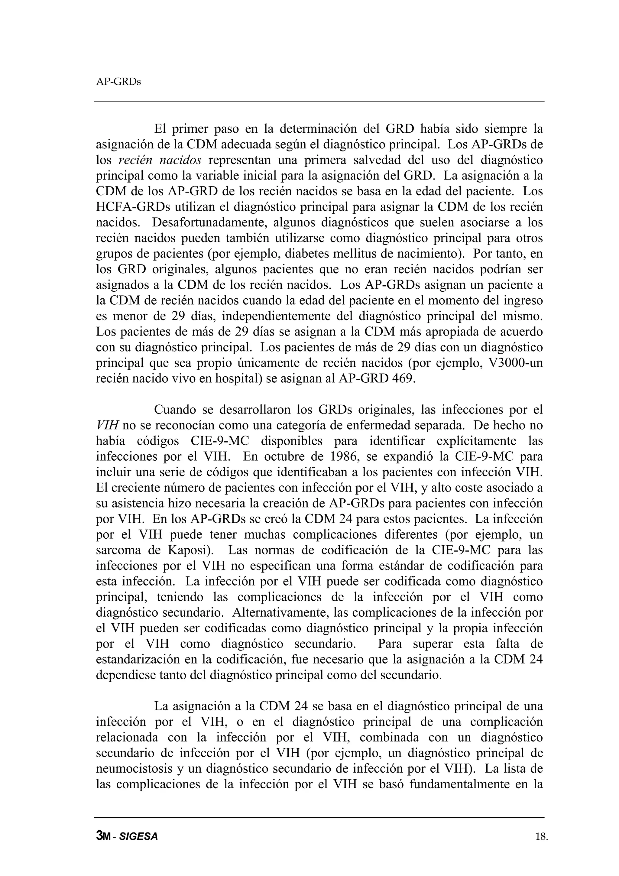 AP-GRDs



           El primer paso en la determinación del GRD había sido siempre la
asignación de la CDM adecuada según el diagnóstico principal. Los AP-GRDs de
los recién nacidos representan una primera salvedad del uso del diagnóstico
principal como la variable inicial para la asignación del GRD. La asignación a la
CDM de los AP-GRD de los recién nacidos se basa en la edad del paciente. Los
HCFA-GRDs utilizan el diagnóstico principal para asignar la CDM de los recién
nacidos. Desafortunadamente, algunos diagnósticos que suelen asociarse a los
recién nacidos pueden también utilizarse como diagnóstico principal para otros
grupos de pacientes (por ejemplo, diabetes mellitus de nacimiento). Por tanto, en
los GRD originales, algunos pacientes que no eran recién nacidos podrían ser
asignados a la CDM de los recién nacidos. Los AP-GRDs asignan un paciente a
la CDM de recién nacidos cuando la edad del paciente en el momento del ingreso
es menor de 29 días, independientemente del diagnóstico principal del mismo.
Los pacientes de más de 29 días se asignan a la CDM más apropiada de acuerdo
con su diagnóstico principal. Los pacientes de más de 29 días con un diagnóstico
principal que sea propio únicamente de recién nacidos (por ejemplo, V3000-un
recién nacido vivo en hospital) se asignan al AP-GRD 469.

           Cuando se desarrollaron los GRDs originales, las infecciones por el
VIH no se reconocían como una categoría de enfermedad separada. De hecho no
había códigos CIE-9-MC disponibles para identificar explícitamente las
infecciones por el VIH. En octubre de 1986, se expandió la CIE-9-MC para
incluir una serie de códigos que identificaban a los pacientes con infección VIH.
El creciente número de pacientes con infección por el VIH, y alto coste asociado a
su asistencia hizo necesaria la creación de AP-GRDs para pacientes con infección
por VIH. En los AP-GRDs se creó la CDM 24 para estos pacientes. La infección
por el VIH puede tener muchas complicaciones diferentes (por ejemplo, un
sarcoma de Kaposi). Las normas de codificación de la CIE-9-MC para las
infecciones por el VIH no especifican una forma estándar de codificación para
esta infección. La infección por el VIH puede ser codificada como diagnóstico
principal, teniendo las complicaciones de la infección por el VIH como
diagnóstico secundario. Alternativamente, las complicaciones de la infección por
el VIH pueden ser codificadas como diagnóstico principal y la propia infección
por el VIH como diagnóstico secundario.             Para superar esta falta de
estandarización en la codificación, fue necesario que la asignación a la CDM 24
dependiese tanto del diagnóstico principal como del secundario.

          La asignación a la CDM 24 se basa en el diagnóstico principal de una
infección por el VIH, o en el diagnóstico principal de una complicación
relacionada con la infección por el VIH, combinada con un diagnóstico
secundario de infección por el VIH (por ejemplo, un diagnóstico principal de
neumocistosis y un diagnóstico secundario de infección por el VIH). La lista de
las complicaciones de la infección por el VIH se basó fundamentalmente en la


3M - SIGESA                                                                     18.
 