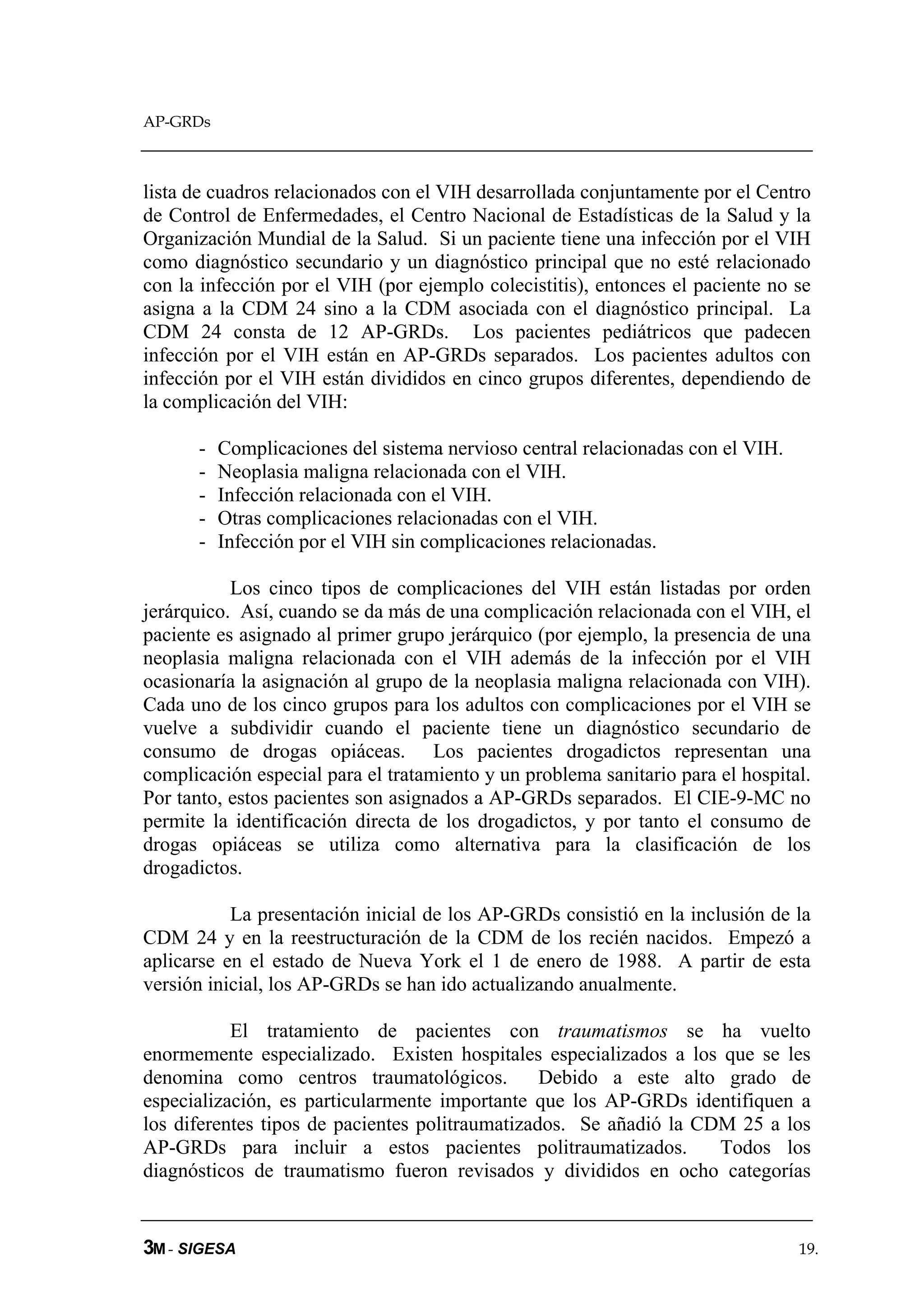 AP-GRDs



lista de cuadros relacionados con el VIH desarrollada conjuntamente por el Centro
de Control de Enfermedades, el Centro Nacional de Estadísticas de la Salud y la
Organización Mundial de la Salud. Si un paciente tiene una infección por el VIH
como diagnóstico secundario y un diagnóstico principal que no esté relacionado
con la infección por el VIH (por ejemplo colecistitis), entonces el paciente no se
asigna a la CDM 24 sino a la CDM asociada con el diagnóstico principal. La
CDM 24 consta de 12 AP-GRDs. Los pacientes pediátricos que padecen
infección por el VIH están en AP-GRDs separados. Los pacientes adultos con
infección por el VIH están divididos en cinco grupos diferentes, dependiendo de
la complicación del VIH:

      -   Complicaciones del sistema nervioso central relacionadas con el VIH.
      -   Neoplasia maligna relacionada con el VIH.
      -   Infección relacionada con el VIH.
      -   Otras complicaciones relacionadas con el VIH.
      -   Infección por el VIH sin complicaciones relacionadas.

           Los cinco tipos de complicaciones del VIH están listadas por orden
jerárquico. Así, cuando se da más de una complicación relacionada con el VIH, el
paciente es asignado al primer grupo jerárquico (por ejemplo, la presencia de una
neoplasia maligna relacionada con el VIH además de la infección por el VIH
ocasionaría la asignación al grupo de la neoplasia maligna relacionada con VIH).
Cada uno de los cinco grupos para los adultos con complicaciones por el VIH se
vuelve a subdividir cuando el paciente tiene un diagnóstico secundario de
consumo de drogas opiáceas. Los pacientes drogadictos representan una
complicación especial para el tratamiento y un problema sanitario para el hospital.
Por tanto, estos pacientes son asignados a AP-GRDs separados. El CIE-9-MC no
permite la identificación directa de los drogadictos, y por tanto el consumo de
drogas opiáceas se utiliza como alternativa para la clasificación de los
drogadictos.

           La presentación inicial de los AP-GRDs consistió en la inclusión de la
CDM 24 y en la reestructuración de la CDM de los recién nacidos. Empezó a
aplicarse en el estado de Nueva York el 1 de enero de 1988. A partir de esta
versión inicial, los AP-GRDs se han ido actualizando anualmente.

           El tratamiento de pacientes con traumatismos se ha vuelto
enormemente especializado. Existen hospitales especializados a los que se les
denomina como centros traumatológicos.           Debido a este alto grado de
especialización, es particularmente importante que los AP-GRDs identifiquen a
los diferentes tipos de pacientes politraumatizados. Se añadió la CDM 25 a los
AP-GRDs para incluir a estos pacientes politraumatizados.           Todos los
diagnósticos de traumatismo fueron revisados y divididos en ocho categorías


3M - SIGESA                                                                      19.
 