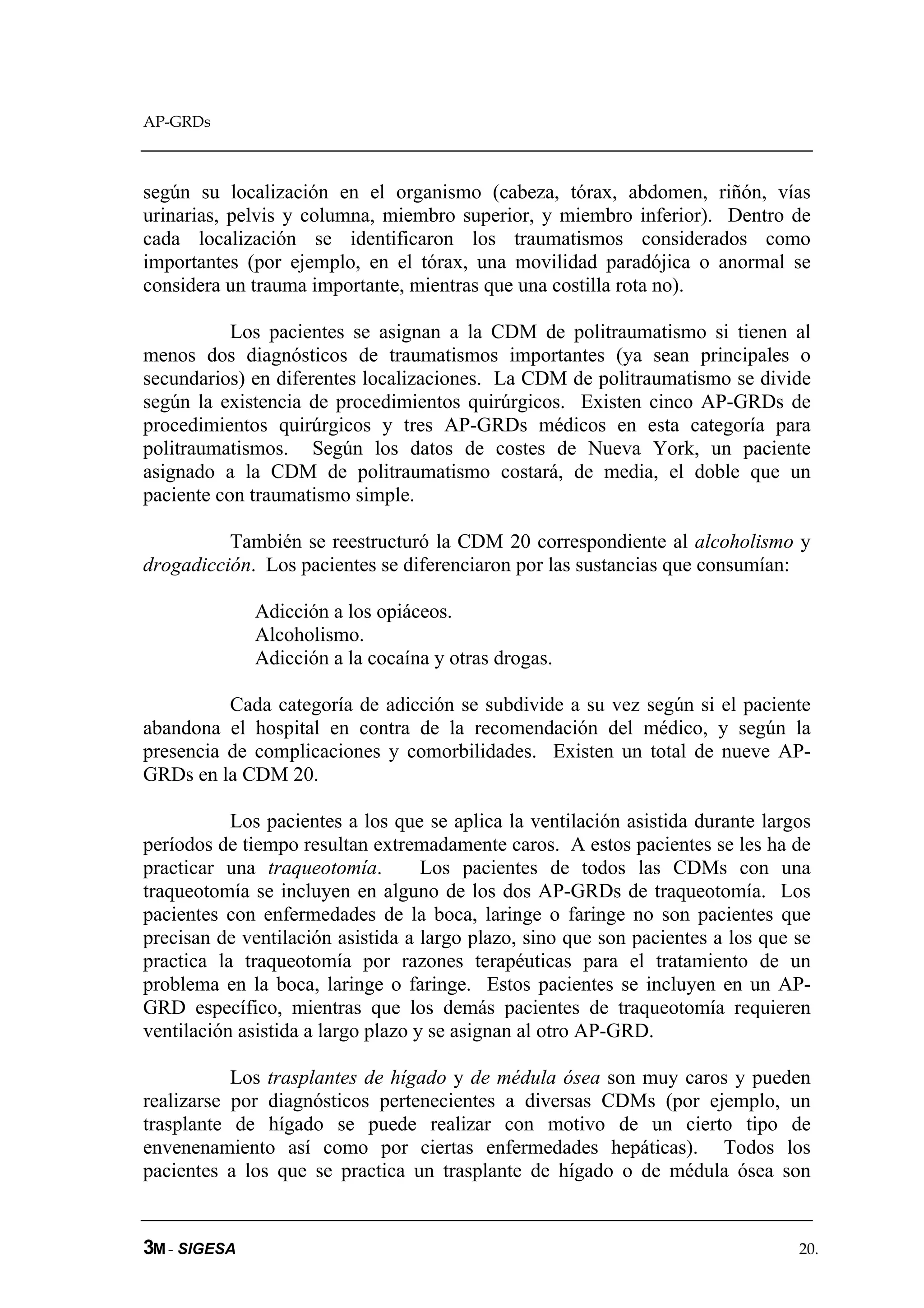 AP-GRDs



según su localización en el organismo (cabeza, tórax, abdomen, riñón, vías
urinarias, pelvis y columna, miembro superior, y miembro inferior). Dentro de
cada localización se identificaron los traumatismos considerados como
importantes (por ejemplo, en el tórax, una movilidad paradójica o anormal se
considera un trauma importante, mientras que una costilla rota no).

           Los pacientes se asignan a la CDM de politraumatismo si tienen al
menos dos diagnósticos de traumatismos importantes (ya sean principales o
secundarios) en diferentes localizaciones. La CDM de politraumatismo se divide
según la existencia de procedimientos quirúrgicos. Existen cinco AP-GRDs de
procedimientos quirúrgicos y tres AP-GRDs médicos en esta categoría para
politraumatismos. Según los datos de costes de Nueva York, un paciente
asignado a la CDM de politraumatismo costará, de media, el doble que un
paciente con traumatismo simple.

          También se reestructuró la CDM 20 correspondiente al alcoholismo y
drogadicción. Los pacientes se diferenciaron por las sustancias que consumían:

              Adicción a los opiáceos.
              Alcoholismo.
              Adicción a la cocaína y otras drogas.

          Cada categoría de adicción se subdivide a su vez según si el paciente
abandona el hospital en contra de la recomendación del médico, y según la
presencia de complicaciones y comorbilidades. Existen un total de nueve AP-
GRDs en la CDM 20.

           Los pacientes a los que se aplica la ventilación asistida durante largos
períodos de tiempo resultan extremadamente caros. A estos pacientes se les ha de
practicar una traqueotomía.         Los pacientes de todos las CDMs con una
traqueotomía se incluyen en alguno de los dos AP-GRDs de traqueotomía. Los
pacientes con enfermedades de la boca, laringe o faringe no son pacientes que
precisan de ventilación asistida a largo plazo, sino que son pacientes a los que se
practica la traqueotomía por razones terapéuticas para el tratamiento de un
problema en la boca, laringe o faringe. Estos pacientes se incluyen en un AP-
GRD específico, mientras que los demás pacientes de traqueotomía requieren
ventilación asistida a largo plazo y se asignan al otro AP-GRD.

           Los trasplantes de hígado y de médula ósea son muy caros y pueden
realizarse por diagnósticos pertenecientes a diversas CDMs (por ejemplo, un
trasplante de hígado se puede realizar con motivo de un cierto tipo de
envenenamiento así como por ciertas enfermedades hepáticas). Todos los
pacientes a los que se practica un trasplante de hígado o de médula ósea son


3M - SIGESA                                                                      20.
 