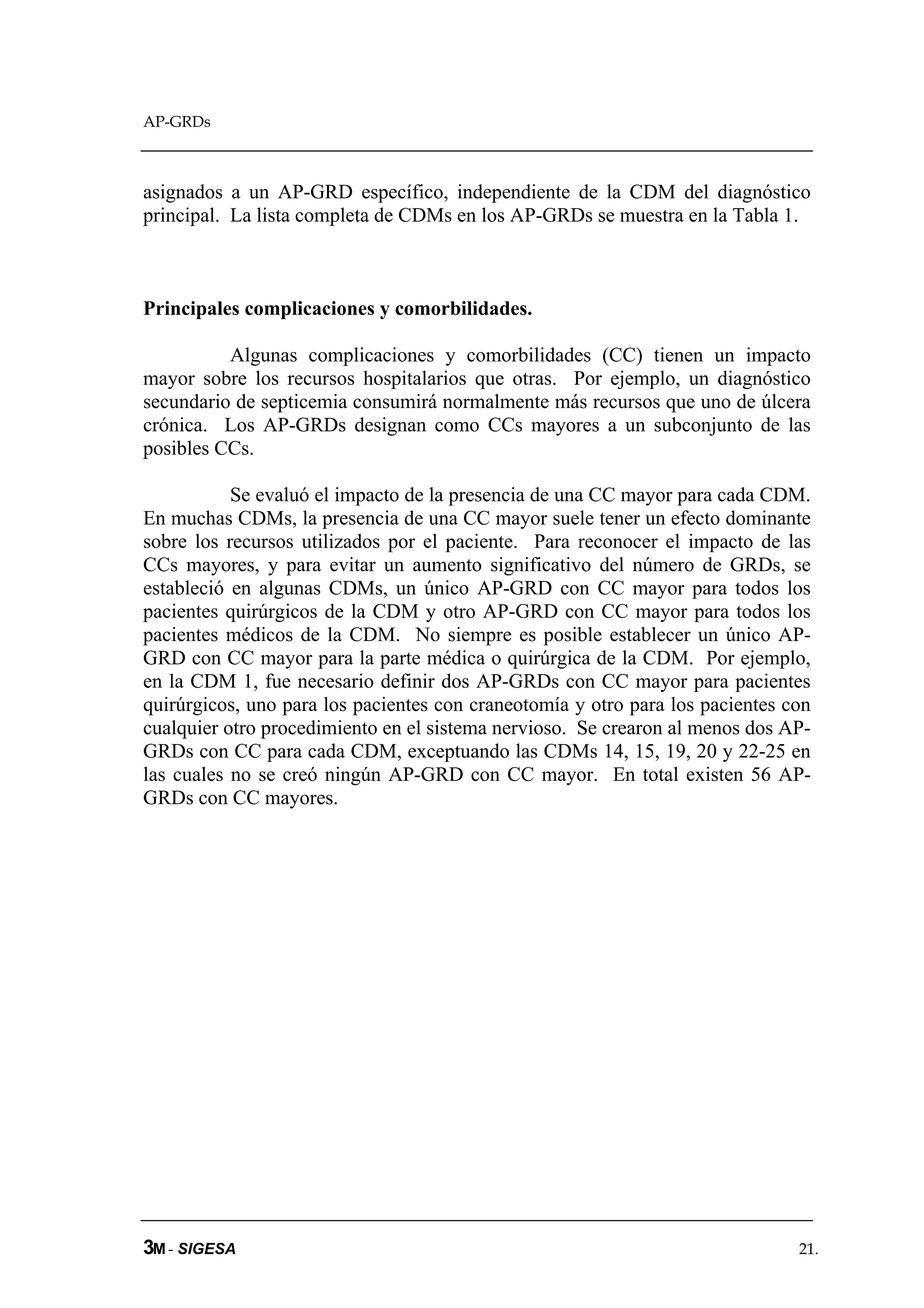 AP-GRDs



asignados a un AP-GRD específico, independiente de la CDM del diagnóstico
principal. La lista completa de CDMs en los AP-GRDs se muestra en la Tabla 1.



Principales complicaciones y comorbilidades.

          Algunas complicaciones y comorbilidades (CC) tienen un impacto
mayor sobre los recursos hospitalarios que otras. Por ejemplo, un diagnóstico
secundario de septicemia consumirá normalmente más recursos que uno de úlcera
crónica. Los AP-GRDs designan como CCs mayores a un subconjunto de las
posibles CCs.

           Se evaluó el impacto de la presencia de una CC mayor para cada CDM.
En muchas CDMs, la presencia de una CC mayor suele tener un efecto dominante
sobre los recursos utilizados por el paciente. Para reconocer el impacto de las
CCs mayores, y para evitar un aumento significativo del número de GRDs, se
estableció en algunas CDMs, un único AP-GRD con CC mayor para todos los
pacientes quirúrgicos de la CDM y otro AP-GRD con CC mayor para todos los
pacientes médicos de la CDM. No siempre es posible establecer un único AP-
GRD con CC mayor para la parte médica o quirúrgica de la CDM. Por ejemplo,
en la CDM 1, fue necesario definir dos AP-GRDs con CC mayor para pacientes
quirúrgicos, uno para los pacientes con craneotomía y otro para los pacientes con
cualquier otro procedimiento en el sistema nervioso. Se crearon al menos dos AP-
GRDs con CC para cada CDM, exceptuando las CDMs 14, 15, 19, 20 y 22-25 en
las cuales no se creó ningún AP-GRD con CC mayor. En total existen 56 AP-
GRDs con CC mayores.




3M - SIGESA                                                                    21.
 