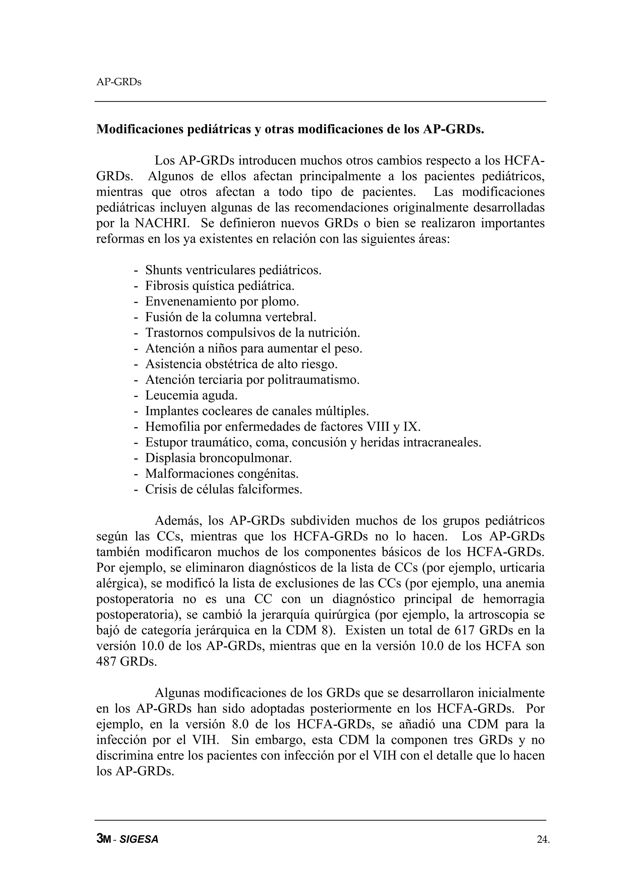 AP-GRDs



Modificaciones pediátricas y otras modificaciones de los AP-GRDs.

           Los AP-GRDs introducen muchos otros cambios respecto a los HCFA-
GRDs. Algunos de ellos afectan principalmente a los pacientes pediátricos,
mientras que otros afectan a todo tipo de pacientes. Las modificaciones
pediátricas incluyen algunas de las recomendaciones originalmente desarrolladas
por la NACHRI. Se definieron nuevos GRDs o bien se realizaron importantes
reformas en los ya existentes en relación con las siguientes áreas:

      -   Shunts ventriculares pediátricos.
      -   Fibrosis quística pediátrica.
      -   Envenenamiento por plomo.
      -   Fusión de la columna vertebral.
      -   Trastornos compulsivos de la nutrición.
      -   Atención a niños para aumentar el peso.
      -   Asistencia obstétrica de alto riesgo.
      -   Atención terciaria por politraumatismo.
      -   Leucemia aguda.
      -   Implantes cocleares de canales múltiples.
      -   Hemofilia por enfermedades de factores VIII y IX.
      -   Estupor traumático, coma, concusión y heridas intracraneales.
      -   Displasia broncopulmonar.
      -   Malformaciones congénitas.
      -   Crisis de células falciformes.

            Además, los AP-GRDs subdividen muchos de los grupos pediátricos
según las CCs, mientras que los HCFA-GRDs no lo hacen. Los AP-GRDs
también modificaron muchos de los componentes básicos de los HCFA-GRDs.
Por ejemplo, se eliminaron diagnósticos de la lista de CCs (por ejemplo, urticaria
alérgica), se modificó la lista de exclusiones de las CCs (por ejemplo, una anemia
postoperatoria no es una CC con un diagnóstico principal de hemorragia
postoperatoria), se cambió la jerarquía quirúrgica (por ejemplo, la artroscopia se
bajó de categoría jerárquica en la CDM 8). Existen un total de 617 GRDs en la
versión 10.0 de los AP-GRDs, mientras que en la versión 10.0 de los HCFA son
487 GRDs.

          Algunas modificaciones de los GRDs que se desarrollaron inicialmente
en los AP-GRDs han sido adoptadas posteriormente en los HCFA-GRDs. Por
ejemplo, en la versión 8.0 de los HCFA-GRDs, se añadió una CDM para la
infección por el VIH. Sin embargo, esta CDM la componen tres GRDs y no
discrimina entre los pacientes con infección por el VIH con el detalle que lo hacen
los AP-GRDs.



3M - SIGESA                                                                      24.
 