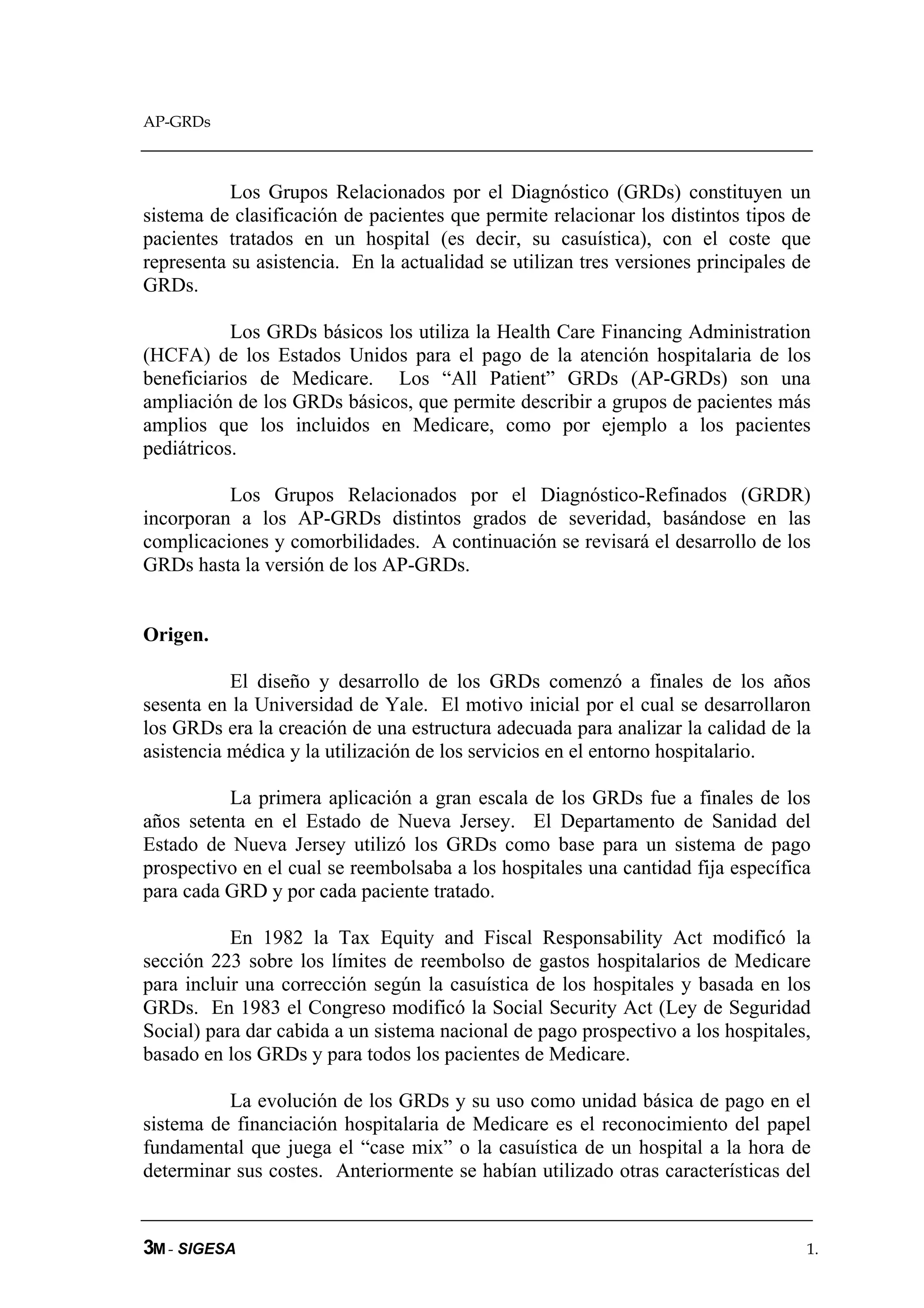AP-GRDs



           Los Grupos Relacionados por el Diagnóstico (GRDs) constituyen un
sistema de clasificación de pacientes que permite relacionar los distintos tipos de
pacientes tratados en un hospital (es decir, su casuística), con el coste que
representa su asistencia. En la actualidad se utilizan tres versiones principales de
GRDs.

           Los GRDs básicos los utiliza la Health Care Financing Administration
(HCFA) de los Estados Unidos para el pago de la atención hospitalaria de los
beneficiarios de Medicare. Los “All Patient” GRDs (AP-GRDs) son una
ampliación de los GRDs básicos, que permite describir a grupos de pacientes más
amplios que los incluidos en Medicare, como por ejemplo a los pacientes
pediátricos.

          Los Grupos Relacionados por el Diagnóstico-Refinados (GRDR)
incorporan a los AP-GRDs distintos grados de severidad, basándose en las
complicaciones y comorbilidades. A continuación se revisará el desarrollo de los
GRDs hasta la versión de los AP-GRDs.


Origen.

           El diseño y desarrollo de los GRDs comenzó a finales de los años
sesenta en la Universidad de Yale. El motivo inicial por el cual se desarrollaron
los GRDs era la creación de una estructura adecuada para analizar la calidad de la
asistencia médica y la utilización de los servicios en el entorno hospitalario.

          La primera aplicación a gran escala de los GRDs fue a finales de los
años setenta en el Estado de Nueva Jersey. El Departamento de Sanidad del
Estado de Nueva Jersey utilizó los GRDs como base para un sistema de pago
prospectivo en el cual se reembolsaba a los hospitales una cantidad fija específica
para cada GRD y por cada paciente tratado.

           En 1982 la Tax Equity and Fiscal Responsability Act modificó la
sección 223 sobre los límites de reembolso de gastos hospitalarios de Medicare
para incluir una corrección según la casuística de los hospitales y basada en los
GRDs. En 1983 el Congreso modificó la Social Security Act (Ley de Seguridad
Social) para dar cabida a un sistema nacional de pago prospectivo a los hospitales,
basado en los GRDs y para todos los pacientes de Medicare.

          La evolución de los GRDs y su uso como unidad básica de pago en el
sistema de financiación hospitalaria de Medicare es el reconocimiento del papel
fundamental que juega el “case mix” o la casuística de un hospital a la hora de
determinar sus costes. Anteriormente se habían utilizado otras características del


3M - SIGESA                                                                        1.
 