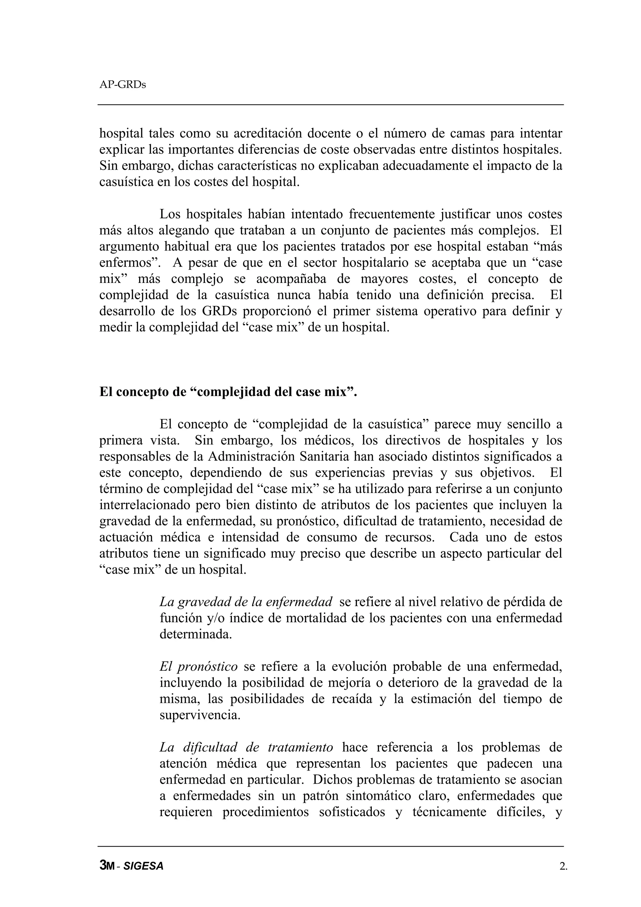 AP-GRDs



hospital tales como su acreditación docente o el número de camas para intentar
explicar las importantes diferencias de coste observadas entre distintos hospitales.
Sin embargo, dichas características no explicaban adecuadamente el impacto de la
casuística en los costes del hospital.

           Los hospitales habían intentado frecuentemente justificar unos costes
más altos alegando que trataban a un conjunto de pacientes más complejos. El
argumento habitual era que los pacientes tratados por ese hospital estaban “más
enfermos”. A pesar de que en el sector hospitalario se aceptaba que un “case
mix” más complejo se acompañaba de mayores costes, el concepto de
complejidad de la casuística nunca había tenido una definición precisa. El
desarrollo de los GRDs proporcionó el primer sistema operativo para definir y
medir la complejidad del “case mix” de un hospital.



El concepto de “complejidad del case mix”.

            El concepto de “complejidad de la casuística” parece muy sencillo a
primera vista. Sin embargo, los médicos, los directivos de hospitales y los
responsables de la Administración Sanitaria han asociado distintos significados a
este concepto, dependiendo de sus experiencias previas y sus objetivos. El
término de complejidad del “case mix” se ha utilizado para referirse a un conjunto
interrelacionado pero bien distinto de atributos de los pacientes que incluyen la
gravedad de la enfermedad, su pronóstico, dificultad de tratamiento, necesidad de
actuación médica e intensidad de consumo de recursos. Cada uno de estos
atributos tiene un significado muy preciso que describe un aspecto particular del
“case mix” de un hospital.

          La gravedad de la enfermedad se refiere al nivel relativo de pérdida de
          función y/o índice de mortalidad de los pacientes con una enfermedad
          determinada.

          El pronóstico se refiere a la evolución probable de una enfermedad,
          incluyendo la posibilidad de mejoría o deterioro de la gravedad de la
          misma, las posibilidades de recaída y la estimación del tiempo de
          supervivencia.

          La dificultad de tratamiento hace referencia a los problemas de
          atención médica que representan los pacientes que padecen una
          enfermedad en particular. Dichos problemas de tratamiento se asocian
          a enfermedades sin un patrón sintomático claro, enfermedades que
          requieren procedimientos sofisticados y técnicamente difíciles, y


3M - SIGESA                                                                        2.
 