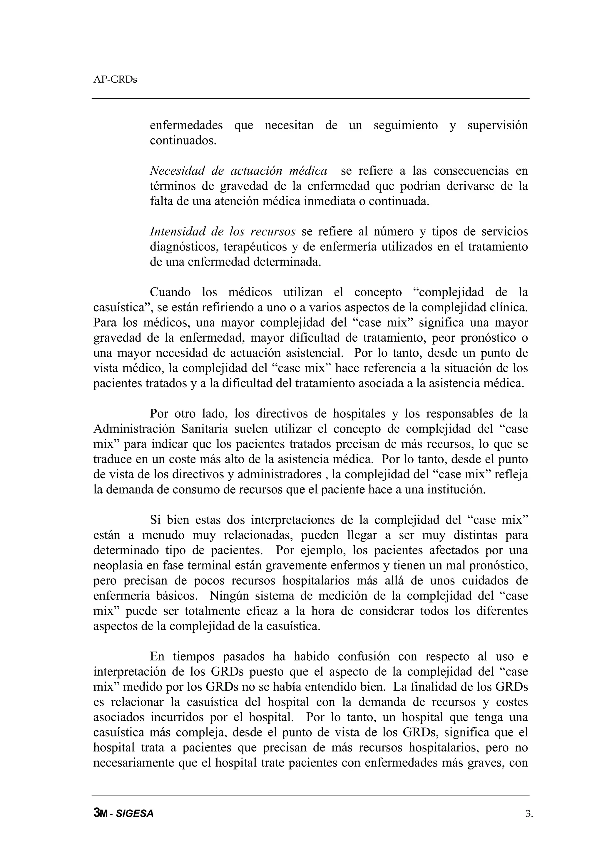 AP-GRDs



           enfermedades que necesitan de un seguimiento y supervisión
           continuados.

           Necesidad de actuación médica se refiere a las consecuencias en
           términos de gravedad de la enfermedad que podrían derivarse de la
           falta de una atención médica inmediata o continuada.

           Intensidad de los recursos se refiere al número y tipos de servicios
           diagnósticos, terapéuticos y de enfermería utilizados en el tratamiento
           de una enfermedad determinada.

           Cuando los médicos utilizan el concepto “complejidad de la
casuística”, se están refiriendo a uno o a varios aspectos de la complejidad clínica.
Para los médicos, una mayor complejidad del “case mix” significa una mayor
gravedad de la enfermedad, mayor dificultad de tratamiento, peor pronóstico o
una mayor necesidad de actuación asistencial. Por lo tanto, desde un punto de
vista médico, la complejidad del “case mix” hace referencia a la situación de los
pacientes tratados y a la dificultad del tratamiento asociada a la asistencia médica.

           Por otro lado, los directivos de hospitales y los responsables de la
Administración Sanitaria suelen utilizar el concepto de complejidad del “case
mix” para indicar que los pacientes tratados precisan de más recursos, lo que se
traduce en un coste más alto de la asistencia médica. Por lo tanto, desde el punto
de vista de los directivos y administradores , la complejidad del “case mix” refleja
la demanda de consumo de recursos que el paciente hace a una institución.

           Si bien estas dos interpretaciones de la complejidad del “case mix”
están a menudo muy relacionadas, pueden llegar a ser muy distintas para
determinado tipo de pacientes. Por ejemplo, los pacientes afectados por una
neoplasia en fase terminal están gravemente enfermos y tienen un mal pronóstico,
pero precisan de pocos recursos hospitalarios más allá de unos cuidados de
enfermería básicos. Ningún sistema de medición de la complejidad del “case
mix” puede ser totalmente eficaz a la hora de considerar todos los diferentes
aspectos de la complejidad de la casuística.

           En tiempos pasados ha habido confusión con respecto al uso e
interpretación de los GRDs puesto que el aspecto de la complejidad del “case
mix” medido por los GRDs no se había entendido bien. La finalidad de los GRDs
es relacionar la casuística del hospital con la demanda de recursos y costes
asociados incurridos por el hospital. Por lo tanto, un hospital que tenga una
casuística más compleja, desde el punto de vista de los GRDs, significa que el
hospital trata a pacientes que precisan de más recursos hospitalarios, pero no
necesariamente que el hospital trate pacientes con enfermedades más graves, con


3M - SIGESA                                                                         3.
 