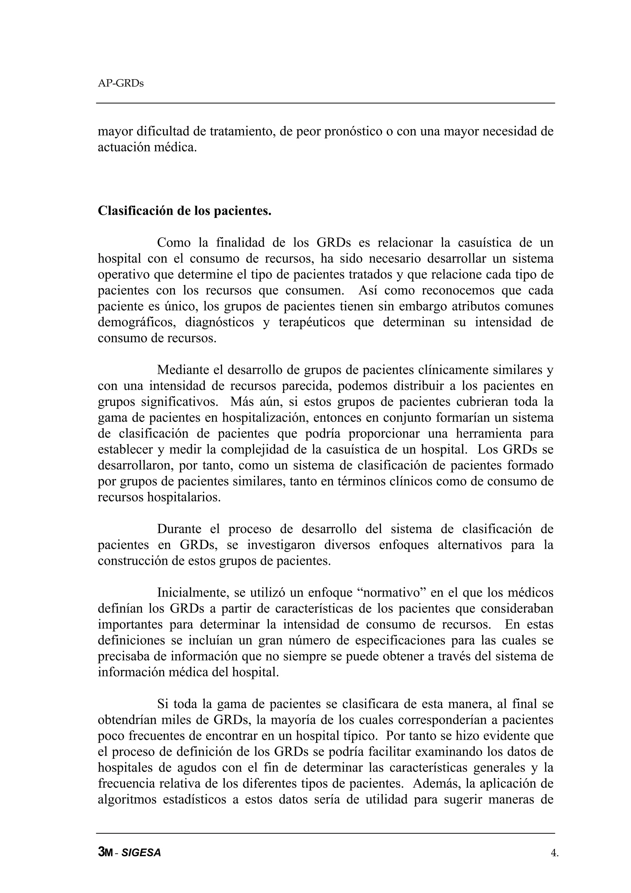 AP-GRDs



mayor dificultad de tratamiento, de peor pronóstico o con una mayor necesidad de
actuación médica.



Clasificación de los pacientes.

          Como la finalidad de los GRDs es relacionar la casuística de un
hospital con el consumo de recursos, ha sido necesario desarrollar un sistema
operativo que determine el tipo de pacientes tratados y que relacione cada tipo de
pacientes con los recursos que consumen. Así como reconocemos que cada
paciente es único, los grupos de pacientes tienen sin embargo atributos comunes
demográficos, diagnósticos y terapéuticos que determinan su intensidad de
consumo de recursos.

           Mediante el desarrollo de grupos de pacientes clínicamente similares y
con una intensidad de recursos parecida, podemos distribuir a los pacientes en
grupos significativos. Más aún, si estos grupos de pacientes cubrieran toda la
gama de pacientes en hospitalización, entonces en conjunto formarían un sistema
de clasificación de pacientes que podría proporcionar una herramienta para
establecer y medir la complejidad de la casuística de un hospital. Los GRDs se
desarrollaron, por tanto, como un sistema de clasificación de pacientes formado
por grupos de pacientes similares, tanto en términos clínicos como de consumo de
recursos hospitalarios.

          Durante el proceso de desarrollo del sistema de clasificación de
pacientes en GRDs, se investigaron diversos enfoques alternativos para la
construcción de estos grupos de pacientes.

           Inicialmente, se utilizó un enfoque “normativo” en el que los médicos
definían los GRDs a partir de características de los pacientes que consideraban
importantes para determinar la intensidad de consumo de recursos. En estas
definiciones se incluían un gran número de especificaciones para las cuales se
precisaba de información que no siempre se puede obtener a través del sistema de
información médica del hospital.

           Si toda la gama de pacientes se clasificara de esta manera, al final se
obtendrían miles de GRDs, la mayoría de los cuales corresponderían a pacientes
poco frecuentes de encontrar en un hospital típico. Por tanto se hizo evidente que
el proceso de definición de los GRDs se podría facilitar examinando los datos de
hospitales de agudos con el fin de determinar las características generales y la
frecuencia relativa de los diferentes tipos de pacientes. Además, la aplicación de
algoritmos estadísticos a estos datos sería de utilidad para sugerir maneras de


3M - SIGESA                                                                      4.
 