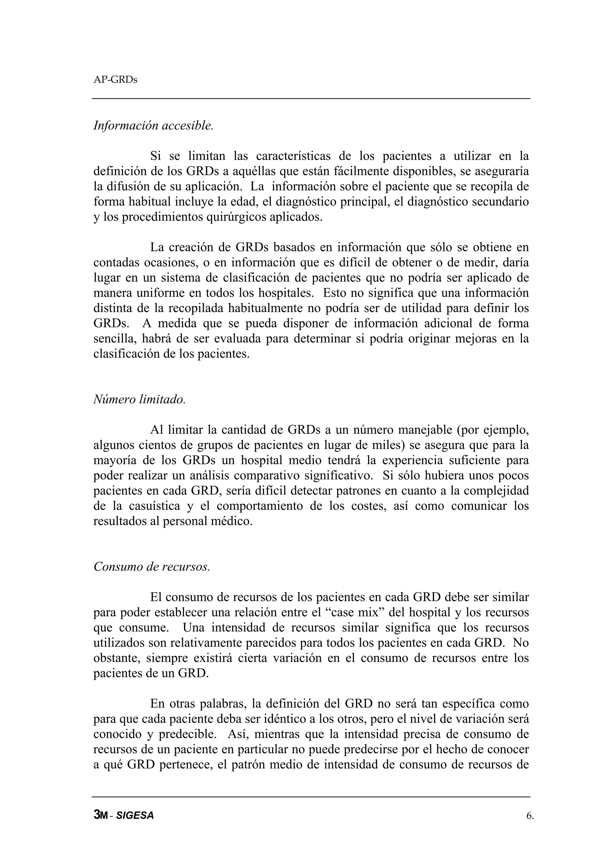 AP-GRDs



Información accesible.

           Si se limitan las características de los pacientes a utilizar en la
definición de los GRDs a aquéllas que están fácilmente disponibles, se aseguraría
la difusión de su aplicación. La información sobre el paciente que se recopila de
forma habitual incluye la edad, el diagnóstico principal, el diagnóstico secundario
y los procedimientos quirúrgicos aplicados.

            La creación de GRDs basados en información que sólo se obtiene en
contadas ocasiones, o en información que es difícil de obtener o de medir, daría
lugar en un sistema de clasificación de pacientes que no podría ser aplicado de
manera uniforme en todos los hospitales. Esto no significa que una información
distinta de la recopilada habitualmente no podría ser de utilidad para definir los
GRDs. A medida que se pueda disponer de información adicional de forma
sencilla, habrá de ser evaluada para determinar si podría originar mejoras en la
clasificación de los pacientes.


Número limitado.

           Al limitar la cantidad de GRDs a un número manejable (por ejemplo,
algunos cientos de grupos de pacientes en lugar de miles) se asegura que para la
mayoría de los GRDs un hospital medio tendrá la experiencia suficiente para
poder realizar un análisis comparativo significativo. Si sólo hubiera unos pocos
pacientes en cada GRD, sería difícil detectar patrones en cuanto a la complejidad
de la casuística y el comportamiento de los costes, así como comunicar los
resultados al personal médico.


Consumo de recursos.

           El consumo de recursos de los pacientes en cada GRD debe ser similar
para poder establecer una relación entre el “case mix” del hospital y los recursos
que consume. Una intensidad de recursos similar significa que los recursos
utilizados son relativamente parecidos para todos los pacientes en cada GRD. No
obstante, siempre existirá cierta variación en el consumo de recursos entre los
pacientes de un GRD.

          En otras palabras, la definición del GRD no será tan específica como
para que cada paciente deba ser idéntico a los otros, pero el nivel de variación será
conocido y predecible. Así, mientras que la intensidad precisa de consumo de
recursos de un paciente en particular no puede predecirse por el hecho de conocer
a qué GRD pertenece, el patrón medio de intensidad de consumo de recursos de


3M - SIGESA                                                                         6.
 