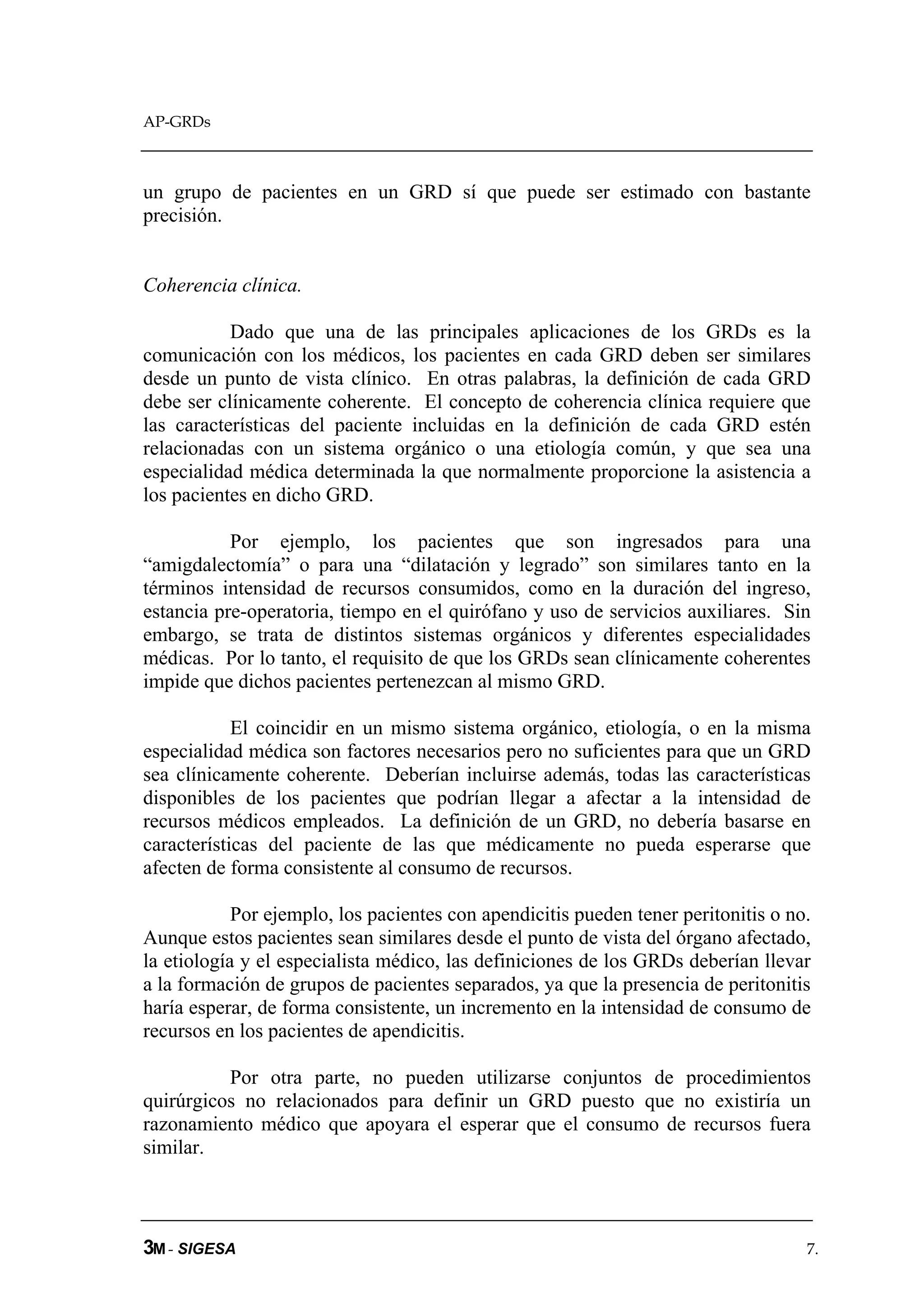 AP-GRDs



un grupo de pacientes en un GRD sí que puede ser estimado con bastante
precisión.


Coherencia clínica.

           Dado que una de las principales aplicaciones de los GRDs es la
comunicación con los médicos, los pacientes en cada GRD deben ser similares
desde un punto de vista clínico. En otras palabras, la definición de cada GRD
debe ser clínicamente coherente. El concepto de coherencia clínica requiere que
las características del paciente incluidas en la definición de cada GRD estén
relacionadas con un sistema orgánico o una etiología común, y que sea una
especialidad médica determinada la que normalmente proporcione la asistencia a
los pacientes en dicho GRD.

           Por ejemplo, los pacientes que son ingresados para una
“amigdalectomía” o para una “dilatación y legrado” son similares tanto en la
términos intensidad de recursos consumidos, como en la duración del ingreso,
estancia pre-operatoria, tiempo en el quirófano y uso de servicios auxiliares. Sin
embargo, se trata de distintos sistemas orgánicos y diferentes especialidades
médicas. Por lo tanto, el requisito de que los GRDs sean clínicamente coherentes
impide que dichos pacientes pertenezcan al mismo GRD.

            El coincidir en un mismo sistema orgánico, etiología, o en la misma
especialidad médica son factores necesarios pero no suficientes para que un GRD
sea clínicamente coherente. Deberían incluirse además, todas las características
disponibles de los pacientes que podrían llegar a afectar a la intensidad de
recursos médicos empleados. La definición de un GRD, no debería basarse en
características del paciente de las que médicamente no pueda esperarse que
afecten de forma consistente al consumo de recursos.

            Por ejemplo, los pacientes con apendicitis pueden tener peritonitis o no.
Aunque estos pacientes sean similares desde el punto de vista del órgano afectado,
la etiología y el especialista médico, las definiciones de los GRDs deberían llevar
a la formación de grupos de pacientes separados, ya que la presencia de peritonitis
haría esperar, de forma consistente, un incremento en la intensidad de consumo de
recursos en los pacientes de apendicitis.

          Por otra parte, no pueden utilizarse conjuntos de procedimientos
quirúrgicos no relacionados para definir un GRD puesto que no existiría un
razonamiento médico que apoyara el esperar que el consumo de recursos fuera
similar.



3M - SIGESA                                                                         7.
 