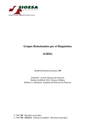 Grupos Relacionados por el Diagnóstico

                                 (GRDs)




                      Health Information Systems, 3M


                   Richard F. Averill, Director de Proyecto
                  Norbert Goldfield, M.D., Director Médico
           Barbara A. Steinbeck, Ayudante del Director de Proyecto




© 1993 3M. Derechos reservados.
© 1995 3M - SIGESA. Edición en español. Derechos reservados.
 