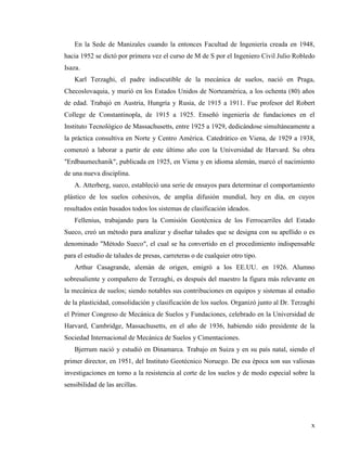 x
En la Sede de Manizales cuando la entonces Facultad de Ingeniería creada en 1948,
hacia 1952 se dictó por primera vez el curso de M de S por el Ingeniero Civil Julio Robledo
Isaza.
Karl Terzaghi, el padre indiscutible de la mecánica de suelos, nació en Praga,
Checoslovaquia, y murió en los Estados Unidos de Norteamérica, a los ochenta (80) años
de edad. Trabajó en Austria, Hungría y Rusia, de 1915 a 1911. Fue profesor del Robert
College de Constantinopla, de 1915 a 1925. Enseñó ingeniería de fundaciones en el
Instituto Tecnológico de Massachusetts, entre 1925 a 1929, dedicándose simultáneamente a
la práctica consultiva en Norte y Centro América. Catedrático en Viena, de 1929 a 1938,
comenzó a laborar a partir de este último año con la Universidad de Harvard. Su obra
"Erdbaumechanik", publicada en 1925, en Viena y en idioma alemán, marcó el nacimiento
de una nueva disciplina.
A. Atterberg, sueco, estableció una serie de ensayos para determinar el comportamiento
plástico de los suelos cohesivos, de amplia difusión mundial, hoy en día, en cuyos
resultados están basados todos los sistemas de clasificación ideados.
Fellenius, trabajando para la Comisión Geotécnica de los Ferrocarriles del Estado
Sueco, creó un método para analizar y diseñar taludes que se designa con su apellido o es
denominado "Método Sueco", el cual se ha convertido en el procedimiento indispensable
para el estudio de taludes de presas, carreteras o de cualquier otro tipo.
Arthur Casagrande, alemán de origen, emigró a los EE.UU. en 1926. Alumno
sobresaliente y compañero de Terzaghi, es después del maestro la figura más relevante en
la mecánica de suelos; siendo notables sus contribuciones en equipos y sistemas al estudio
de la plasticidad, consolidación y clasificación de los suelos. Organizó junto al Dr. Terzaghi
el Primer Congreso de Mecánica de Suelos y Fundaciones, celebrado en la Universidad de
Harvard, Cambridge, Massachusetts, en el año de 1936, habiendo sido presidente de la
Sociedad Internacional de Mecánica de Suelos y Cimentaciones.
Bjerrum nació y estudió en Dinamarca. Trabajo en Suiza y en su país natal, siendo el
primer director, en 1951, del Instituto Geotécnico Noruego. De esa época son sus valiosas
investigaciones en torno a la resistencia al corte de los suelos y de modo especial sobre la
sensibilidad de las arcillas.
 