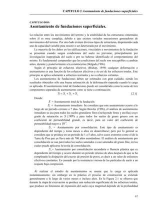 CAPITULO 2 Asentamiento de fundaciones superficiales
67
CAPITULO DOS
Asentamiento de fundaciones superficiales.
La relación entre los movimientos del terreno y la estabilidad de las estructuras cimentadas
sobre él es muy compleja, debido a que existen variados mecanismos generadores de
movimientos del terreno. Por otro lado existen diversos tipos de estructuras, disponiendo cada
uno de capacidad variable para resistir o ser deteriorado por el movimiento.
La mayoría de los daños en las edificaciones, vinculados a movimientos de la fundación
se presentan cuando surgen condiciones del suelo no previstas; principalmente por
investigación inapropiada del suelo o por no haberse identificado el comportamiento del
mismo. Es fundamental comprender que las condiciones del suelo son susceptibles a cambiar
antes, durante y posteriormente a la construcción (Delgado,1996).
Según el principio de esfuerzos efectivos (Bishop, 1959) cualquier deformación o
asentamiento es una función de los esfuerzos efectivos y no así de los esfuerzos totales. Este
principio se aplica solamente a esfuerzos normales y no a esfuerzos cortantes.
Los asentamientos de fundaciones deben ser estimados con gran cuidado; siendo los
resultados obtenidos sólo una buena estimación de la deformación esperada cuando la carga
es aplicada. El asentamiento total de fundaciones puede ser considerado como la suma de tres
componentes separadas de asentamiento como se tiene a continuación:
sci SSSS  [2.1]
Donde:
S = Asentamiento total de la fundación.
iS = Asentamiento inmediato. Se considera que este asentamiento ocurre a lo
largo de un periodo cercano a 7 días. Según Bowles (1996), el análisis de asentamiento
inmediato se usa para todos los suelos granulares finos (incluyendo limos y arcillas) cuyo
grado de saturación es %90S y para todos los suelos de grano grueso con un
coeficiente de permeabilidad grande, es decir, para un valor del coeficiente de
permeabilidad mayor a 10-3
.
cS = Asentamiento por consolidación. Este tipo de asentamiento es
dependiente del tiempo y toma meses a años en desarrollarse; pero por lo general se
considera que se produce en un periodo de 1 a 5 años, salvo casos extremos como el de la
Torre de Pisa que ya lleva más de 700 años asentándose. El análisis de asentamiento por
consolidación se usa para todos los suelos saturados o casi saturados de grano fino, en los
cuales puede aplicarse la teoría de consolidación.
sS = Asentamiento por consolidación secundaria o fluencia plástica que es
dependiente del tiempo y ocurre durante un periodo extenso de años después de que se ha
completado la disipación del exceso de presión de poros, es decir a un valor de esfuerzos
efectivos constantes. Es causado por la resistencia viscosa de las partículas de suelo a un
reajuste bajo compresión.
Al realizar el estudio de asentamientos se asume que la carga es aplicada
instantáneamente; sin embargo en la práctica el proceso de construcción se extiende
generalmente a lo largo de varios meses o incluso años. En la Figura 2.1 se observa que
durante la etapa de excavación se produce una reducción significante de los esfuerzos totales,
que produce un fenómeno de expansión del suelo cuya magnitud depende de la profundidad
 