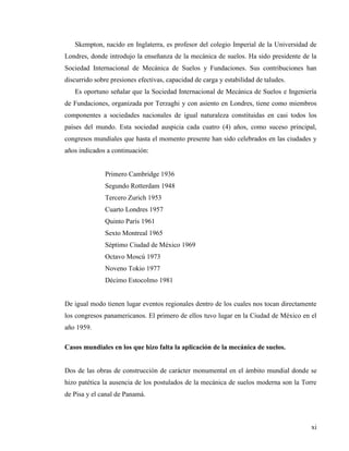 xi
Skempton, nacido en Inglaterra, es profesor del colegio Imperial de la Universidad de
Londres, donde introdujo la enseñanza de la mecánica de suelos. Ha sido presidente de la
Sociedad Internacional de Mecánica de Suelos y Fundaciones. Sus contribuciones han
discurrido sobre presiones efectivas, capacidad de carga y estabilidad de taludes.
Es oportuno señalar que la Sociedad Internacional de Mecánica de Suelos e Ingeniería
de Fundaciones, organizada por Terzaghi y con asiento en Londres, tiene como miembros
componentes a sociedades nacionales de igual naturaleza constituidas en casi todos los
países del mundo. Esta sociedad auspicia cada cuatro (4) años, como suceso principal,
congresos mundiales que hasta el momento presente han sido celebrados en las ciudades y
años indicados a continuación:
Primero Cambridge 1936
Segundo Rotterdam 1948
Tercero Zurich 1953
Cuarto Londres 1957
Quinto París 1961
Sexto Montreal 1965
Séptimo Ciudad de México 1969
Octavo Moscú 1973
Noveno Tokio 1977
Décimo Estocolmo 1981
De igual modo tienen lugar eventos regionales dentro de los cuales nos tocan directamente
los congresos panamericanos. El primero de ellos tuvo lugar en la Ciudad de México en el
año 1959.
Casos mundiales en los que hizo falta la aplicación de la mecánica de suelos.
Dos de las obras de construcción de carácter monumental en el ámbito mundial donde se
hizo patética la ausencia de los postulados de la mecánica de suelos moderna son la Torre
de Pisa y el canal de Panamá.
 
