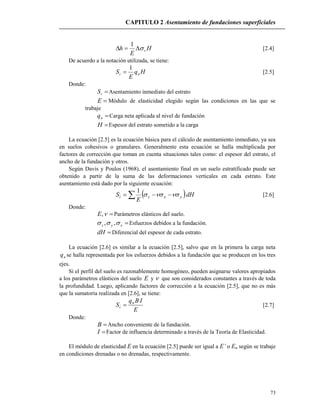 CAPITULO 2 Asentamiento de fundaciones superficiales
73
H
E
h v
1
[2.4]
De acuerdo a la notación utilizada, se tiene:
Hq
E
S ni
1
 [2.5]
Donde:
iS Asentamiento inmediato del estrato
E Módulo de elasticidad elegido según las condiciones en las que se
trabaje
nq Carga neta aplicada al nivel de fundación
H Espesor del estrato sometido a la carga
La ecuación [2.5] es la ecuación básica para el cálculo de asentamiento inmediato, ya sea
en suelos cohesivos o granulares. Generalmente esta ecuación se halla multiplicada por
factores de corrección que toman en cuenta situaciones tales como: el espesor del estrato, el
ancho de la fundación y otros.
Según Davis y Poulos (1968), el asentamiento final en un suelo estratificado puede ser
obtenido a partir de la suma de las deformaciones verticales en cada estrato. Este
asentamiento está dado por la siguiente ecuación:
 dH
E
S yxzi   
1
[2.6]
Donde:
,E Parámetros elásticos del suelo.
xyz  ,, Esfuerzos debidos a la fundación.
dH Diferencial del espesor de cada estrato.
La ecuación [2.6] es similar a la ecuación [2.5], salvo que en la primera la carga neta
nq se halla representada por los esfuerzos debidos a la fundación que se producen en los tres
ejes.
Si el perfil del suelo es razonablemente homogéneo, pueden asignarse valores apropiados
a los parámetros elásticos del suelo E y  que son considerados constantes a través de toda
la profundidad. Luego, aplicando factores de corrección a la ecuación [2.5], que no es más
que la sumatoria realizada en [2.6], se tiene:
E
IBq
S n
i  [2.7]
Donde:
B Ancho conveniente de la fundación.
I Factor de influencia determinado a través de la Teoría de Elasticidad.
El módulo de elasticidad E en la ecuación [2.5] puede ser igual a E’ o Eu según se trabaje
en condiciones drenadas o no drenadas, respectivamente.
 