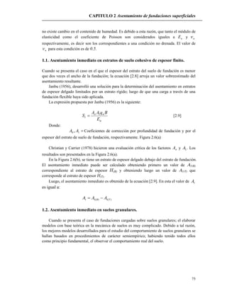CAPITULO 2 Asentamiento de fundaciones superficiales
75
no existe cambio en el contenido de humedad. Es debido a esta razón, que tanto el módulo de
elasticidad como el coeficiente de Poisson son considerados iguales a uE y u
respectivamente, es decir son los correspondientes a una condición no drenada. El valor de
u para esta condición es de 0.5.
1.1. Asentamiento inmediato en estratos de suelo cohesivo de espesor finito.
Cuando se presenta el caso en el que el espesor del estrato del suelo de fundación es menor
que dos veces el ancho de la fundación; la ecuación [2.8] arroja un valor sobreestimado del
asentamiento resultante.
Janbu (1956), desarrolló una solución para la determinación del asentamiento en estratos
de espesor delgado limitados por un estrato rígido; luego de que una carga a través de una
fundación flexible haya sido aplicada.
La expresión propuesta por Janbu (1956) es la siguiente:
u
no
i
E
BqAA
S 1
 [2.9]
Donde:
10 , AA Coeficientes de corrección por profundidad de fundación y por el
espesor del estrato de suelo de fundación, respectivamente. Figura 2.6(a)
Christian y Carrier (1978) hicieron una evaluación crítica de los factores oA y 1A . Los
resultados son presentados en la Figura 2.6(a).
En la Figura 2.6(b), se tiene un estrato de espesor delgado debajo del estrato de fundación.
El asentamiento inmediato puede ser calculado obteniendo primero un valor de 1(B)
correspondiente al estrato de espesor H(B) y obteniendo luego un valor de 1(T) que
corresponde al estrato de espesor H(T).
Luego, el asentamiento inmediato es obtenido de la ecuación [2.9]. En esta el valor de 1A
es igual a:
)(1)(11 TB AAA 
1.2. Asentamiento inmediato en suelos granulares.
Cuando se presenta el caso de fundaciones cargadas sobre suelos granulares; el elaborar
modelos con base teórica en la mecánica de suelos es muy complicado. Debido a tal razón,
los mejores modelos desarrollados para el estudio del comportamiento de suelos granulares se
hallan basados en procedimientos de carácter semiempírico; habiendo tenido todos ellos
como principio fundamental, el observar el comportamiento real del suelo.
 