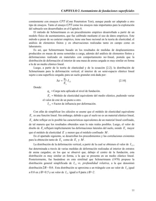 CAPITULO 2 Asentamiento de fundaciones superficiales
77
comúnmente con ensayos CPT (Cone Penetration Test), aunque puede ser adaptado a otro
tipo de ensayos. Tanto el ensayo CPT como los ensayos más importantes para la exploración
del subsuelo son desarrollados en el Capítulo 8.
El método de Schmertmann es un procedimiento empírico desarrollado a partir de un
modelo físico de asentamientos, que fue calibrado mediante el uso de datos empíricos. Este
método a pesar de su carácter empírico, tiene una base racional en la teoría de elasticidad, el
análisis de elementos finitos y en observaciones realizadas tanto en campo como en
laboratorio.
Es así, que Schmertmann basado en los resultados de medidas de desplazamientos
producidos en masas de arena sometidas a carga, además del análisis de elementos finitos y
deformaciones realizado en materiales con comportamiento no–lineal, postula que la
distribución de deformación al interior de una masa de arena cargada es muy similar en forma
a la de un medio elástico lineal.
Luego, a partir de la teoría de elasticidad y de la ecuación [2.2]; la distribución de
Schmertmann para la deformación vertical; al interior de un semi-espacio elástico lineal
sujeto a una superficie cargada; para un suelo granular está dada por:
13I
E
q
s
n
 [2.10]
Donde:
nq Carga neta aplicada al nivel de fundación.
sE Módulo de elasticidad equivalente del medio elástico, pudiendo variar
el valor de este de un punto a otro.
13I Factor de influencia por deformación.
Con afán de simplificar los cálculos se asume que el módulo de elasticidad equivalente
sE es una función lineal. Sin embargo, debido a que el suelo no es un material elástico lineal,
sE debe reflejar en lo posible las características equivalentes de un material lineal confinado,
de tal manera que los resultados obtenidos sean lo más reales posibles. Luego, el valor de
diseño de sE reflejará implícitamente las deformaciones laterales del suelo, siendo sE mayor
que el módulo de elasticidad E y menor que el módulo confinado M .
En el apartado siguiente, se desarrollan los procedimientos y las correlaciones existentes
para la obtención tanto de uE como de sE y M .
La distribución de la deformación vertical, a partir de la cual se obtienen el valor de 13I ,
fue determinada a través de varias medidas de deformación realizadas al interior de estratos
de arena cargados; en los que se observó que, debajo el centro de la fundación, esta
distribución es muy similar en forma, a la que se presenta en un medio elástico lineal.
Posteriormente, fue basándose en esta similitud que Schmertmann (1970) propuso la
distribución general simplificada de 13I vs. profundidad relativa, a la que denominó
distribución 6.02 B . Esta distribución se aproxima a un triángulo con un valor de 13I igual
a 0.6 en z/B=0.5 y un valor de 13I igual a 0 para z/B=2.
 