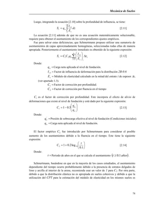 Mecánica de Suelos
78
Luego, integrando la ecuación [2.10] sobre la profundidad de influencia, se tiene:

B
s
ni dz
E
I
qS
2
0
13
[2.11]
La ecuación [2.11] además de que no es una ecuación matemáticamente solucionable,
requiere para obtener el asentamiento de los correspondientes ajustes empíricos.
Fue para salvar estas deficiencias; que Schmertmann propuso utilizar una sumatoria de
asentamientos de capas aproximadamente homogéneas, seleccionadas todas ellas de manera
apropiada. Posteriormente el asentamiento inmediato es obtenido de la siguiente expresión:








n
i
i
is
ni z
E
I
qCCS
1
13
21 [2.12]
Donde:
nq Carga neta aplicada al nivel de fundación.
13I Factor de influencia de deformación para la distribución 2B-0.6
sE Módulo de elasticidad calculado en la mitad del estrato i de espesor zi
(ver apartado 1.3).
1C Factor de corrección por profundidad.
2C Factor de corrección por fluencia en el tiempo
1C es el factor de corrección por profundidad. Este incorpora el efecto de alivio de
deformaciones que existe al nivel de fundación y está dado por la siguiente expresión:







n
o
q
q
C
'
1 5.01 [2.13]
Donde:
'
oq Presión de sobrecarga efectiva al nivel de fundación (Condiciones iniciales).
nq Carga neta aplicada al nivel de fundación.
El factor empírico 2C fue introducido por Schmertmann para considerar el posible
aumento de los asentamientos debido a la fluencia en el tiempo. Este tiene la siguiente
expresión:







1.0
log2.01 102
t
C [2.14]
Donde:
t Periodo de años en el que se calcula el asentamiento  añost 1.0 .
Schmertmann, basándose en que en la mayoría de los casos estudiados, el asentamiento
dependiente del tiempo ocurre probablemente debido a la presencia de estratos delgados de
limo y arcilla al interior de la arena, recomienda usar un valor de 1 para C2. Por otra parte,
debido a que la distribución elástica no es apropiada en suelos cohesivos y debido a que la
utilización del CPT para la estimación del módulo de elasticidad en los mismos suelos es
 