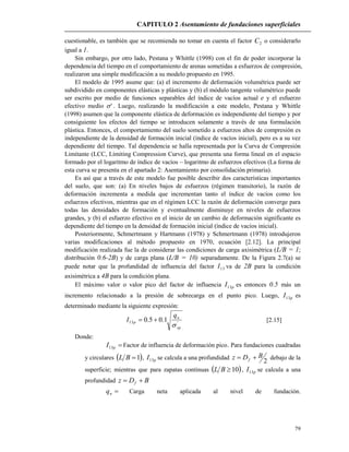 CAPITULO 2 Asentamiento de fundaciones superficiales
79
cuestionable, es también que se recomienda no tomar en cuenta el factor 2C o considerarlo
igual a 1.
Sin embargo, por otro lado, Pestana y Whittle (1998) con el fin de poder incorporar la
dependencia del tiempo en el comportamiento de arenas sometidas a esfuerzos de compresión,
realizaron una simple modificación a su modelo propuesto en 1995.
El modelo de 1995 asume que: (a) el incremento de deformación volumétrica puede ser
subdividido en componentes elásticas y plásticas y (b) el módulo tangente volumétrico puede
ser escrito por medio de funciones separables del índice de vacíos actual e y el esfuerzo
efectivo medio ' . Luego, realizando la modificación a este modelo, Pestana y Whittle
(1998) asumen que la componente elástica de deformación es independiente del tiempo y por
consiguiente los efectos del tiempo se introducen solamente a través de una formulación
plástica. Entonces, el comportamiento del suelo sometido a esfuerzos altos de compresión es
independiente de la densidad de formación inicial (índice de vacíos inicial), pero es a su vez
dependiente del tiempo. Tal dependencia se halla representada por la Curva de Compresión
Limitante (LCC, Limiting Compression Curve), que presenta una forma lineal en el espacio
formado por el logaritmo de índice de vacíos – logaritmo de esfuerzos efectivos (La forma de
esta curva se presenta en el apartado 2: Asentamiento por consolidación primaria).
Es así que a través de este modelo fue posible describir dos características importantes
del suelo, que son: (a) En niveles bajos de esfuerzos (régimen transitorio), la razón de
deformación incrementa a medida que incrementan tanto el índice de vacíos como los
esfuerzos efectivos, mientras que en el régimen LCC la razón de deformación converge para
todas las densidades de formación y eventualmente disminuye en niveles de esfuerzos
grandes, y (b) el esfuerzo efectivo en el inicio de un cambio de deformación significante es
dependiente del tiempo en la densidad de formación inicial (índice de vacíos inicial).
Posteriormente, Schmertmann y Hartmann (1978) y Schmertmann (1978) introdujeron
varias modificaciones al método propuesto en 1970, ecuación [2.12]. La principal
modificación realizada fue la de considerar las condiciones de carga axisimétrica (L/B = 1;
distribución 0.6-2B) y de carga plana (L/B = 10) separadamente. De la Figura 2.7(a) se
puede notar que la profundidad de influencia del factor 13I va de 2B para la condición
axisimétrica a 4B para la condición plana.
El máximo valor o valor pico del factor de influencia pI13 es entonces 0.5 más un
incremento relacionado a la presión de sobrecarga en el punto pico. Luego, pI13 es
determinado mediante la siguiente expresión:
'13 1.05.0
vp
n
p
q
I

 [2.15]
Donde:
pI13 Factor de influencia de deformación pico. Para fundaciones cuadradas
y circulares  1BL , pI13 se calcula a una profundidad
2
BDz f  debajo de la
superficie; mientras que para zapatas continuas  10BL , pI13 se calcula a una
profundidad BDz f 
nq Carga neta aplicada al nivel de fundación.
 