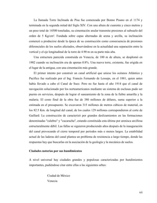 xii
La llamada Torre Inclinada de Pisa fue comenzada por Bonno Pisano en el 1174 y
terminada en la segunda mitad del Siglo XIV. Con una altura de cuarenta y cinco metros y
un peso total de 14500 toneladas, su cimentación anular transmite presiones al subsuelo del
orden de 5 Kg/cm². Fundada sobre capas alternadas de arena y arcilla, su inclinación
comenzó a producirse desde la época de su construcción como consecuencia de presiones
diferenciales de los suelos afectados, observándose en la actualidad una separación entre la
vertical y el eje longitudinal de la torre de 4.90 m en su parte más alta.
Una estructura parecida construida en Venecia, de 100 m de altura, se desplomó en
1902 cuando su inclinación era de apenas 0.8%. Una nueva torre, existente, fue erigida en
el lugar de la antigua, con una cimentación más grande.
El primer intento por construir un canal artificial que uniese los océanos Atlántico y
Pacífico fue realizado por el Ing. Francés Fernando de Lesseps, en el 1881, quien antes
había llevado a cabo el Canal de Suez. Pero no fue hasta el año 1914 que el canal de
navegación solucionado por los norteamericanos mediante un sistema de esclusas pudo ser
puesto en servicios, después de lograr el saneamiento de la zona de la fiebre amarilla y la
malaria. El costo final de la obra fue de 380 millones de dólares, suma superior a la
estimada en el presupuesto. Se excavaron 315 millones de metros cúbicos de material, en
los 82.5 Km. de longitud del canal, de los cuales 129 millones correspondieron al corte de
Gaillard. La construcción de caracterizó por grandes deslizamientos en las formaciones
denominadas "culebra" y "cucaracha", estando constituida esta última por arenisca arcillosa
estructuralmente débil. Las fallas se siguieron produciendo años después de la inauguración
del canal provocando el cierre temporal por períodos más o menos largos. La estabilidad
actual de las laderas del canal plantea un problema de resistencia a largo tiempo, donde las
respuestas hay que buscarlas en la asociación de la geología y la mecánica de suelos.
Ciudades notorias por sus hundimientos
A nivel universal hay ciudades grandes y populosas caracterizadas por hundimientos
importantes, pudiéndose citar entre ellas a las siguientes urbes:
Ciudad de México
Venecia
 
