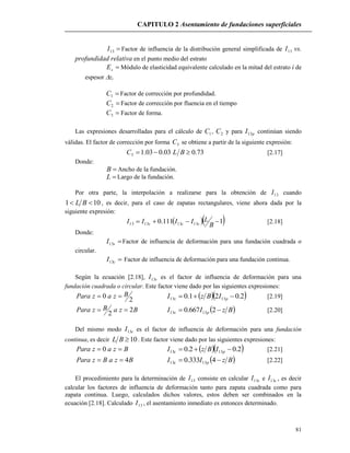 CAPITULO 2 Asentamiento de fundaciones superficiales
81
13I Factor de influencia de la distribución general simplificada de 13I vs.
profundidad relativa en el punto medio del estrato
sE Módulo de elasticidad equivalente calculado en la mitad del estrato i de
espesor zi
1C Factor de corrección por profundidad.
2C Factor de corrección por fluencia en el tiempo
3C Factor de forma.
Las expresiones desarrolladas para el cálculo de 1C , 2C y para pI13 continúan siendo
válidas. El factor de corrección por forma 3C se obtiene a partir de la siguiente expresión:
73.003.003.13  BLC [2.17]
Donde:
B Ancho de la fundación.
L Largo de la fundación.
Por otra parte, la interpolación a realizarse para la obtención de 13I cuando
101  BL , es decir, para el caso de zapatas rectangulares, viene ahora dada por la
siguiente expresión:
  1111.0 13131313 
B
LIIII scs [2.18]
Donde:
sI13 Factor de influencia de deformación para una fundación cuadrada o
circular.
cI13 Factor de influencia de deformación para una fundación continua.
Según la ecuación [2.18], sI13 es el factor de influencia de deformación para una
fundación cuadrada o circular. Este factor viene dado por las siguientes expresiones:
2
0 BzazPara    2.021.0 1313  ps IBzI [2.19]
BzaBzPara 2
2
  BzII ps  2667.0 1313 [2.20]
Del mismo modo cI13 es el factor de influencia de deformación para una fundación
continua, es decir 10BL . Este factor viene dado por las siguientes expresiones:
BzazPara  0   2.02.0 1313  pc IBzI [2.21]
BzaBzPara 4  BzII pc  4333.0 1313 [2.22]
El procedimiento para la determinación de 13I consiste en calcular sI13 e cI13 , es decir
calcular los factores de influencia de deformación tanto para zapata cuadrada como para
zapata continua. Luego, calculados dichos valores, estos deben ser combinados en la
ecuación [2.18]. Calculado 13I , el asentamiento inmediato es entonces determinado.
 