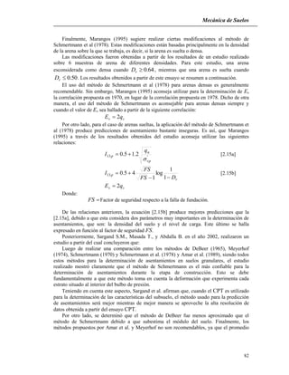 Mecánica de Suelos
82
Finalmente, Marangos (1995) sugiere realizar ciertas modificaciones al método de
Schmertmann et al (1978). Estas modificaciones están basadas principalmente en la densidad
de la arena sobre la que se trabaja, es decir, si la arena es suelta o densa.
Las modificaciones fueron obtenidas a partir de los resultados de un estudio realizado
sobre 6 muestras de arena de diferentes densidades. Para este estudio, una arena
esconsiderada como densa cuando 64.0rD , mientras que una arena es suelta cuando
50.0rD . Los resultados obtenidos a partir de este ensayo se resumen a continuación.
El uso del método de Schmertmann et al (1978) para arenas densas es generalmente
recomendable. Sin embargo, Marangos (1995) aconseja utilizar para la determinación de Es
la correlación propuesta en 1970, en lugar de la correlación propuesta en 1978. Dicho de otra
manera, el uso del método de Schmertmann es aconsejable para arenas densas siempre y
cuando el valor de Es sea hallado a partir de la siguiente correlación:
cs qE 2
Por otro lado, para el caso de arenas sueltas, la aplicación del método de Schmertmann et
al (1978) produce predicciones de asentamiento bastante inseguras. Es así, que Marangos
(1995) a través de los resultados obtenidos del estudio aconseja utilizar las siguientes
relaciones:
'13 2.15.0
vp
n
p
q
I

 [2.15a]
r
p
DFS
FS
I


1
1
log
1
45.013 [2.15b]
cs qE 2
Donde:
FS Factor de seguridad respecto a la falla de fundación.
De las relaciones anteriores, la ecuación [2.15b] produce mejores predicciones que la
[2.15a], debido a que esta considera dos parámetros muy importantes en la determinación de
asentamientos, que son: la densidad del suelo y el nivel de carga. Este último se halla
expresado en función al factor de seguridad FS.
Posteriormente, Sargand S.M., Masada T., y Abdalla B. en el año 2002, realizaron un
estudio a partir del cual concluyeron que:
Luego de realizar una comparación entre los métodos de DeBeer (1965), Meyerhof
(1974), Schmertmann (1970) y Schmertmann et al. (1978) y Amar et al. (1989), siendo todos
estos métodos para la determinación de asentamientos en suelos granulares, el estudio
realizado mostró claramente que el método de Schmertmann es el más confiable para la
determinación de asentamientos durante la etapa de construcción. Esto se debe
fundamentalmente a que este método toma en cuenta la deformación que experimenta cada
estrato situado al interior del bulbo de presión.
Teniendo en cuenta este aspecto, Sargand et al. afirman que, cuando el CPT es utilizado
para la determinación de las características del subsuelo, el método usado para la predicción
de asentamientos será mejor mientras de mejor manera se aproveche la alta resolución de
datos obtenida a partir del ensayo CPT.
Por otro lado, se determinó que el método de DeBeer fue menos aproximado que el
método de Schmertmann debido a que subestima el módulo del suelo. Finalmente, los
métodos propuestos por Amar et al. y Meyerhof no son recomendables, ya que el promedio
 