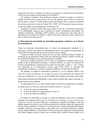 Mecánica de Suelos
86
realización del mismo y también con objeto de considerar la presencia del nivel freático.
Todas estas correcciones son presentadas en el Capítulo 8.
Sin embargo, Terzaghi y Peck decidieron corregir el número de golpes N cuando se
trabaja con arenas finas o arenas limosas. En este caso, debido a que el valor de N para este
tipo de suelos es mayor a 15 debe asumirse que la densidad del suelo, es igual a la densidad
de una arena, que tiene un valor de N igual  152/115  N . Para gravas y gravas arenosas
el valor de N debe ser incrementado por un factor de 25.1 .
Finalmente Tomlinson (1995) indica que cuando el valor de N incrementa linealmente
con la profundidad, situación que se presenta en arenas normalmente consolidadas, los
métodos de Burland y Burbidge (1985) tienden a dar asentamientos más altos que los
obtenidos por los métodos de Schultze y Sharif (1965) sobre todo para suelos sueltos en los
que el valor de N es menor que 10.
1.3 Determinación del módulo de elasticidad apropiado a utilizarse en el cálculo
de asentamientos.
Todas las ecuaciones desarrolladas para el cálculo de asentamiento inmediato iS se
presentan en función del módulo de elasticidad del suelo. Este módulo es determinado de
manera diferente dependiendo del tipo de suelo con el que se trabaje.
Cuando se trabaja con suelos cohesivos, al no ser estos materiales elásticos lineales, la
estimación de sus parámetros elásticos debe ser realizada con bastante cuidado, de modo que
los resultados obtenidos sean lo más aproximados a la realidad.
Para suelos arcillosos saturados, en los cuales el asentamiento inmediato ocurre en un
tiempo tal que la deformación se produce a volumen constante, se asume un coeficiente de
Poisson correspondiente al coeficiente de un medio incompresible, es decir 5.0 . Aunque
esta suposición no es estrictamente correcta, según Holtz (1991), la magnitud del
asentamiento calculado no es sensible a pequeños cambios en el coeficiente de Poisson.
Sin embargo, el módulo de elasticidad no drenado uE , no es constante, debido a que
varía con el nivel de esfuerzos, con el índice de vacíos y con la historia de esfuerzos del
suelo; por consiguiente uE varía con la profundidad. Para propósitos de diseño, para rangos
relativamente estrechos de profundidades y para arcillas saturadas bajo carga no drenada, uE
puede asumirse como constante.
La determinación de uE se hace necesaria para el cálculo de asentamientos inmediatos
en suelos cohesivos. Para esto, existen tres formas de estimar uE , que son:
 A través de ensayos de laboratorio.
 A través de ensayos de carga de placa (ver Cap. 8).
 A través de relaciones empíricas.
El módulo de elasticidad no drenado uE puede ser estimado a partir de los resultados
obtenidos de la realización del ensayo de compresión no confinada o a partir del ensayo de
compresión triaxial. La manera ideal para su estimación es aquella que adopta el valor del
módulo tangente inicial de la curva esfuerzo-deformación obtenida a partir de cualquiera de
los dos ensayos anteriores. La Figura 2.11 presenta la curva esfuerzo desviador-deformación
obtenida a partir de un ensayo triaxial y por medio de la cual puede obtenerse el módulo
secante. Según Padfield C. y Sharrock M. (1983) una regla muy usada para la determinación
del módulo tangente inicial es aquella que considera que el módulo secante hallado en el
 
