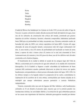 xiii
Roma
Tokio
Shanghai
Bangkok
Madrás
Bombay
Ciudad de México fue fundada por los Aztecas en el año 1325, en una isla sobre el lago de
Texcoco. La parte colonial de ciudad, ubicada encima del fondo del depósito de agua, tiene
uno de los subsuelos de cimentación más críticos del mundo, constituido por gruesos
depósitos de arcillas volcánicas, lacustres, altamente compresibles, habiéndose perforado
hasta 2000 pies de profundidad sin haber encontrado roca. Presenta contenidos medio de
humedad del orden de 200% con valores esporádicos de hasta 600%. Existen allí capas
alternadas de arena de pequeño tamaño, consecuencia todo del origen sedimentario del
área. A unos treinta y tres (33) metros de profundidad está localizado un manto de arena
densa y espesor de más o menos cinco (5) metros en la cual está cimentada la Torre
Latinoamericana, de cuarenta y tres (43) pisos de altura, uno de los edificios más elevados
construidos en la América hispana.
El hundimiento de la ciudad es debido al secado de los antiguos lagos del Valle de
México, acrecentado por la extracción de agua del subsuelo en la medida del crecimiento
demográfico. En la Catedral se llegaron a medir velocidades de hundimiento de hasta
cuarenta (40) centímetros anuales, pudiendo observarse un plano de curvas con iguales
hundimientos correspondientes a observaciones efectuadas dentro del lapso 1891-1956. En
los últimos tiempos se ha logrado reducir la compresión de los suelos, controlándose la
explotación de los acuíferos de la zona urbana, sustituyéndose por fuentes alejadas de la
metrópoli que aunque subterráneas parecen pertenecer a cuencas hidráulicas
independientes.
Venecia, construida sobre una serie de lagunas del Mar Adriático, sufre hundimientos
estimados en 32 cm durante el presente siglo, mayores que en la centuria pasada. Las
inundaciones marinas, las actividades fabriles y la extracción de agua subterránea parecen
ser las causas más importantes del deterioro; habiendo preocupación mundial por detener
 