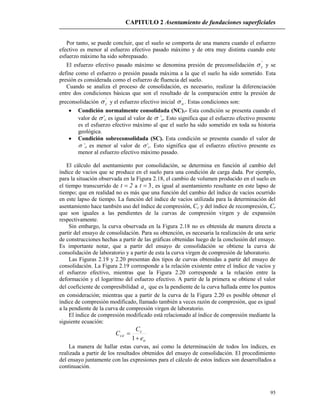 CAPITULO 2 Asentamiento de fundaciones superficiales
95
Por tanto, se puede concluir, que el suelo se comporta de una manera cuando el esfuerzo
efectivo es menor al esfuerzo efectivo pasado máximo y de otra muy distinta cuando este
esfuerzo máximo ha sido sobrepasado.
El esfuerzo efectivo pasado máximo se denomina presión de preconsolidación '
c y se
define como el esfuerzo o presión pasada máxima a la que el suelo ha sido sometido. Esta
presión es considerada como el esfuerzo de fluencia del suelo.
Cuando se analiza el proceso de consolidación, es necesario, realizar la diferenciación
entre dos condiciones básicas que son el resultado de la comparación entre la presión de
preconsolidación '
c y el esfuerzo efectivo inicial '
o . Estas condiciones son:
 Condición normalmente consolidada (NC).- Esta condición se presenta cuando el
valor de ’c es igual al valor de ’o. Esto significa que el esfuerzo efectivo presente
es el esfuerzo efectivo máximo al que el suelo ha sido sometido en toda su historia
geológica.
 Condición sobreconsolidada (SC). Esta condición se presenta cuando el valor de
’o es menor al valor de ’c. Esto significa que el esfuerzo efectivo presente es
menor al esfuerzo efectivo máximo pasado.
El cálculo del asentamiento por consolidación, se determina en función al cambio del
índice de vacíos que se produce en el suelo para una condición de carga dada. Por ejemplo,
para la situación observada en la Figura 2.18, el cambio de volumen producido en el suelo en
el tiempo transcurrido de 2t  a 3t , es igual al asentamiento resultante en este lapso de
tiempo; que en realidad no es más que una función del cambio del índice de vacíos ocurrido
en este lapso de tiempo. La función del índice de vacíos utilizada para la determinación del
asentamiento hace también uso del índice de compresión, Cc y del índice de recompresión, Cr
que son iguales a las pendientes de la curvas de compresión virgen y de expansión
respectivamente.
Sin embargo, la curva observada en la Figura 2.18 no es obtenida de manera directa a
partir del ensayo de consolidación. Para su obtención, es necesaria la realización de una serie
de construcciones hechas a partir de las gráficas obtenidas luego de la conclusión del ensayo.
Es importante notar, que a partir del ensayo de consolidación se obtiene la curva de
consolidación de laboratorio y a partir de esta la curva virgen de compresión de laboratorio.
Las Figuras 2.19 y 2.20 presentan dos tipos de curvas obtenidas a partir del ensayo de
consolidación. La Figura 2.19 corresponde a la relación existente entre el índice de vacíos y
el esfuerzo efectivo, mientras que la Figura 2.20 corresponde a la relación entre la
deformación y el logaritmo del esfuerzo efectivo. A partir de la primera se obtiene el valor
del coeficiente de compresibilidad va que es la pendiente de la curva hallada entre los puntos
en consideración; mientras que a partir de la curva de la Figura 2.20 es posible obtener el
índice de compresión modificado, llamado también a veces razón de compresión, que es igual
a la pendiente de la curva de compresión virgen de laboratorio.
El índice de compresión modificado está relacionado al índice de compresión mediante la
siguiente ecuación:
o
c
c
e
C
C


1

La manera de hallar estas curvas, así como la determinación de todos los índices, es
realizada a partir de los resultados obtenidos del ensayo de consolidación. El procedimiento
del ensayo juntamente con las expresiones para el cálculo de estos índices son desarrollados a
continuación.
 