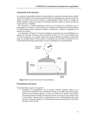 CAPITULO 2 Asentamiento de fundaciones superficiales
97
Preparación de las muestras.
Los ensayos de consolidación deben ser desarrollados en muestras inalteradas de alta calidad;
que traten de reflejar con la mayor precisión posible las propiedades que presenta el suelo en
campo. El obtener este tipo de muestras es medianamente posible cuando se trabaja con
arcillas blandas a medias; por tanto, los resultados obtenidos cuando se ensaya este tipo de
suelos suelen ser confiables.
Por otra parte, es también importante conservar en la muestra, las condiciones que se
presentaban en el terreno, es decir, mantener el contenido de humedad de la muestra durante
su almacenamiento para el posterior traslado al laboratorio, y durante el preparado de la
muestra en el mismo.
A continuación, la Figura 2.21 muestra un diagrama esquemático de un consolidómetro. La
muestra de suelo que se observa, tiene la forma de un disco (i.e. 63.5 mm de diámetro por
25.4 mm de espesor); y es cortada a partir de la muestra inalterada extraída de campo, para
luego ser colocada dentro el anillo metálico. El propósito de este anillo es mantener en cero
la deformación horizontal, garantizando así que la consolidación sea unidimensional.
Micrómetro
calibrado
porosa
Piedra
porosa
Piedra
de suelo
P
Muestra
H
2
H
Figura 2.21. Sección transversal del consolidómetro.
Procedimiento del ensayo.
El procedimiento a seguir es el siguiente:
1. Ensamblar el consolidómetro con la muestra evitando cualquier cambio en el
contenido de humedad de ésta. Instalada la muestra en el anillo, colocar dos piedras
porosas: una en la parte superior y la otra en el fondo de la muestra. Estas piedras
sirven para facilitar el drenaje del agua de los poros ya sea por la cara superior o por
la cara inferior; además tienen la característica de ser lo suficientemente duras para
soportar la carga sin romperse y lo suficientemente porosas para permitir el paso libre
del agua a través de ellas.
 