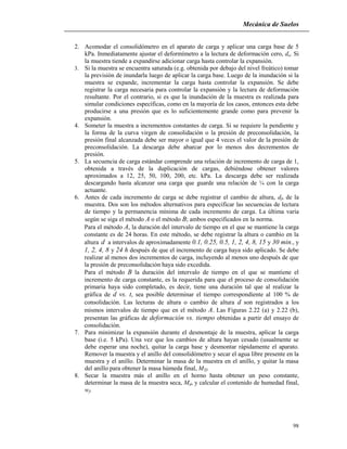 Mecánica de Suelos
98
2. Acomodar el consolidómetro en el aparato de carga y aplicar una carga base de 5
kPa. Inmediatamente ajustar el deformímetro a la lectura de deformación cero, do. Si
la muestra tiende a expandirse adicionar carga hasta controlar la expansión.
3. Si la muestra se encuentra saturada (e.g. obtenida por debajo del nivel freático) tomar
la previsión de inundarla luego de aplicar la carga base. Luego de la inundación si la
muestra se expande, incrementar la carga hasta controlar la expansión. Se debe
registrar la carga necesaria para controlar la expansión y la lectura de deformación
resultante. Por el contrario, si es que la inundación de la muestra es realizada para
simular condiciones específicas, como en la mayoría de los casos, entonces esta debe
producirse a una presión que es lo suficientemente grande como para prevenir la
expansión.
4. Someter la muestra a incrementos constantes de carga. Si se requiere la pendiente y
la forma de la curva virgen de consolidación o la presión de preconsolidación, la
presión final alcanzada debe ser mayor o igual que 4 veces el valor de la presión de
preconsolidación. La descarga debe abarcar por lo menos dos decrementos de
presión.
5. La secuencia de carga estándar comprende una relación de incremento de carga de 1,
obtenida a través de la duplicación de cargas, debiéndose obtener valores
aproximados a 12, 25, 50, 100, 200, etc. kPa. La descarga debe ser realizada
descargando hasta alcanzar una carga que guarde una relación de ¼ con la carga
actuante.
6. Antes de cada incremento de carga se debe registrar el cambio de altura, df, de la
muestra. Dos son los métodos alternativos para especificar las secuencias de lectura
de tiempo y la permanencia mínima de cada incremento de carga. La última varía
según se siga el método A o el método B; ambos especificados en la norma.
Para el método A, la duración del intervalo de tiempo en el que se mantiene la carga
constante es de 24 horas. En este método, se debe registrar la altura o cambio en la
altura d a intervalos de aproximadamente 0.1, 0.25, 0.5, 1, 2, 4, 8, 15 y 30 min., y
1, 2, 4, 8 y 24 h después de que el incremento de carga haya sido aplicado. Se debe
realizar al menos dos incrementos de carga, incluyendo al menos uno después de que
la presión de preconsolidación haya sido excedida.
Para el método B la duración del intervalo de tiempo en el que se mantiene el
incremento de carga constante, es la requerida para que el proceso de consolidación
primaria haya sido completado, es decir, tiene una duración tal que al realizar la
gráfica de d vs. t, sea posible determinar el tiempo correspondiente al 100 % de
consolidación. Las lecturas de altura o cambio de altura d son registrados a los
mismos intervalos de tiempo que en el método A. Las Figuras 2.22 (a) y 2.22 (b),
presentan las gráficas de deformación vs. tiempo obtenidas a partir del ensayo de
consolidación.
7. Para minimizar la expansión durante el desmontaje de la muestra, aplicar la carga
base (i.e. 5 kPa). Una vez que los cambios de altura hayan cesado (usualmente se
debe esperar una noche), quitar la carga base y desmontar rápidamente el aparato.
Remover la muestra y el anillo del consolidómetro y secar el agua libre presente en la
muestra y el anillo. Determinar la masa de la muestra en el anillo, y quitar la masa
del anillo para obtener la masa húmeda final, MTf.
8. Secar la muestra más el anillo en el horno hasta obtener un peso constante,
determinar la masa de la muestra seca, Md, y calcular el contenido de humedad final,
wf.
 