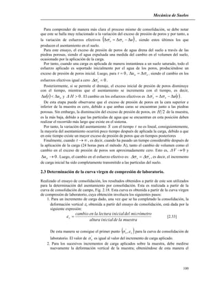 Mecánica de Suelos
100
Para comprender de manera más clara el proceso mismo de consolidación, se debe notar
que este se halla muy relacionado a la variación del exceso de presión de poros y por tanto, a
la variación de esfuerzos efectivos  uvv   '
, siendo estos últimos los que
producen el asentamiento en el suelo.
Para este ensayo, el exceso de presión de poros de agua drena del suelo a través de las
piedras porosas, siendo el agua expulsada una medida del cambio en el volumen del suelo,
ocasionado por la aplicación de la carga.
Por tanto, cuando una carga es aplicada de manera instantánea a un suelo saturado, todo el
esfuerzo aplicado es soportado inicialmente por el agua de los poros, produciéndose un
exceso de presión de poros inicial. Luego, para 0t , vou  , siendo el cambio en los
esfuerzos efectivos igual a cero 0'
v .
Posteriormente, si se permite el drenaje, el exceso inicial de presión de poros disminuye
con el tiempo, mientras que el asentamiento se incrementa con el tiempo, es decir,
  outu  y 0H . El cambio en los esfuerzos efectivos es  tuvv   '
.
De esta etapa puede observarse que el exceso de presión de poros en la cara superior e
inferior de la muestra es cero, debido a que ambas caras se encuentran junto a las piedras
porosas. Sin embargo, la disminución del exceso de presión de poros, en 2H de la muestra,
es la más baja, debido a que las partículas de agua que se encuentran en esta posición deben
realizar el recorrido más largo que existe en el sistema.
Por tanto, la variación del asentamiento S con el tiempo t no es lineal, consiguientemente,
la mayoría del asentamiento ocurrirá poco tiempo después de aplicada la carga, debido a que
en este tiempo existe un mayor exceso de presión de poros que en tiempos posteriores
Finalmente, cuando t , es decir, cuando ha pasado un tiempo considerable después de
la aplicación de la carga (24 horas para el método A), tanto el cambio de volumen como el
cambio en el exceso de presión de poros son aproximadamente cero. Esto es, 0V y
0 ou . Luego, el cambio en el esfuerzo efectivo es: '
vv   , es decir, el incremento
de carga inicial ha sido completamente transmitido a las partículas del suelo.
2.3 Determinación de la curva virgen de compresión de laboratorio.
Realizado el ensayo de consolidación, los resultados obtenidos a partir de este son utilizados
para la determinación del asentamiento por consolidación. Esta es realizada a partir de la
curva de consolidación de campo, Fig. 2.18. Esta curva es obtenida a partir de la curva virgen
de compresión de laboratorio, cuya obtención involucra los siguientes pasos:
1. Para un incremento de carga dado, una vez que se ha completado la consolidación, la
deformación vertical z obtenida a partir del ensayo de consolidación, está dada por la
siguiente expresión:
muestraladeinicialaltura
micrómetrodeliniciallecturalaencambio
z  [2.33]
De esta manera se consigue el primer punto  zv  ,'
para la curva de consolidación de
laboratorio. El valor de '
v es igual al valor del incremento de carga aplicado.
2. Para los sucesivos incrementos de carga aplicados sobre la muestra, debe medirse
nuevamente la deformación vertical de la muestra; obteniéndose de esta manera el
 