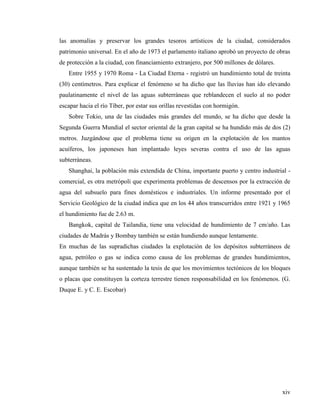 xiv
las anomalías y preservar los grandes tesoros artísticos de la ciudad, considerados
patrimonio universal. En el año de 1973 el parlamento italiano aprobó un proyecto de obras
de protección a la ciudad, con financiamiento extranjero, por 500 millones de dólares.
Entre 1955 y 1970 Roma - La Ciudad Eterna - registró un hundimiento total de treinta
(30) centímetros. Para explicar el fenómeno se ha dicho que las lluvias han ido elevando
paulatinamente el nivel de las aguas subterráneas que reblandecen el suelo al no poder
escapar hacia el río Tíber, por estar sus orillas revestidas con hormigón.
Sobre Tokio, una de las ciudades más grandes del mundo, se ha dicho que desde la
Segunda Guerra Mundial el sector oriental de la gran capital se ha hundido más de dos (2)
metros. Juzgándose que el problema tiene su origen en la explotación de los mantos
acuíferos, los japoneses han implantado leyes severas contra el uso de las aguas
subterráneas.
Shanghai, la población más extendida de China, importante puerto y centro industrial -
comercial, es otra metrópoli que experimenta problemas de descensos por la extracción de
agua del subsuelo para fines domésticos e industriales. Un informe presentado por el
Servicio Geológico de la ciudad indica que en los 44 años transcurridos entre 1921 y 1965
el hundimiento fue de 2.63 m.
Bangkok, capital de Tailandia, tiene una velocidad de hundimiento de 7 cm/año. Las
ciudades de Madrás y Bombay también se están hundiendo aunque lentamente.
En muchas de las supradichas ciudades la explotación de los depósitos subterráneos de
agua, petróleo o gas se indica como causa de los problemas de grandes hundimientos,
aunque también se ha sustentado la tesis de que los movimientos tectónicos de los bloques
o placas que constituyen la corteza terrestre tienen responsabilidad en los fenómenos. (G.
Duque E. y C. E. Escobar)
 