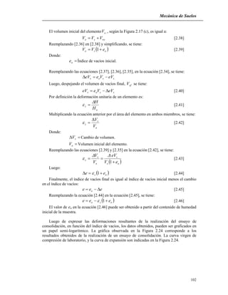 Mecánica de Suelos
102
El volumen inicial del elemento oV ,, según la Figura 2.17 (c), es igual a:
voso VVV  [2.38]
Reemplazando [2.36] en [2.38] y simplificando, se tiene:
 oso eVV  1 [2.39]
Donde:
oe Índice de vacíos inicial.
Reemplazando las ecuaciones [2.37], [2.36], [2.35], en la ecuación [2.34], se tiene:
ssos eVVeeV 
Luego, despejando el volumen de vacíos final, vfV se tiene:
ssos eVVeeV  [2.40]
Por definición la deformación unitaria de un elemento es:
o
z
H
H
  [2.41]
Multiplicando la ecuación anterior por el área del elemento en ambos miembros, se tiene:
o
v
z
V
V
 [2.42]
Donde:
 vV Cambio de volumen.
oV Volumen inicial del elemento.
Reemplazando las ecuaciones [2.39] y [2.35] en la ecuación [2.42], se tiene:
 os
s
o
v
z
eV
eV
V
V


1

 [2.43]
Luego:
 oz ee  1 [2.44]
Finalmente, el índice de vacíos final es igual al índice de vacíos inicial menos el cambio
en el índice de vacíos:
eee o  [2.45]
Reemplazando la ecuación [2.44] en la ecuación [2.45], se tiene:
 ozo eee  1 [2.46]
El valor de eo en la ecuación [2.46] puede ser obtenido a partir del contenido de humedad
inicial de la muestra.
Luego de expresar las deformaciones resultantes de la realización del ensayo de
consolidación, en función del índice de vacíos, los datos obtenidos, pueden ser graficados en
un papel semi-logarítmico. La gráfica observada en la Figura 2.24 corresponde a los
resultados obtenidos de la realización de un ensayo de consolidación. La curva virgen de
compresión de laboratorio, y la curva de expansión son indicadas en la Figura 2.24.
 