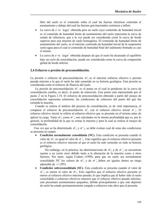 Mecánica de Suelos
104
libre del suelo es el contenido sobre el cual las fuerzas eléctricas controlan el
asentamiento y debajo del cual las fuerzas gravitacionales comienza a influir.
 La curva de e vs. '
log obtenida para un suelo cuyo contenido de humedad inicial
es el contenido de humedad límite de asentamiento del suelo representa la curva de
estado de referencia, que a la vez puede ser considerada como la curva de borde
superior para una muestra de suelo homogénea. El contenido de humedad límite de
asentamiento del suelo, es el máximo contenido de humedad inicial de la suspensión
suelo-agua para el cual el contenido de humedad final del sedimento formado es casi
el mismo.
 La curva de e vs. '
log obtenida después de que el suelo ha alcanzado el equilibrio
bajo un ciclo de consolidación, puede ser considerada como la curva de compresión
global de borde inferior.
2.4 Esfuerzo o presión de preconsolidación.
La presión o esfuerzo de preconsolidación ’c es el máximo esfuerzo efectivo o presión
pasada máxima a la que el suelo ha sido sometido en su historia geológica. Esta presión es
considerada como el esfuerzo de fluencia del suelo.
La presión de preconsolidación ’c es el punto en el cual la pendiente de la curva de
consolidación cambia, es decir, el punto de transición. Este punto está representado por el
punto 2 en la Figura 2.18. El esfuerzo de preconsolidación obtenido a partir del ensayo de
consolidación representa solamente, las condiciones de esfuerzos del punto del que fue
extraída la muestra.
Cuando se realiza el análisis del proceso de consolidación, es de vital importancia, el
comparar el esfuerzo de preconsolidación ’c con el esfuerzo efectivo inicial ’o. El
esfuerzo efectivo inicial se refiere al esfuerzo efectivo que se presenta en el terreno antes de
aplicar la carga. Tanto ’c como ’o son calculados en la misma profundidad que es, por lo
general, la profundidad de la que se extrae la muestra y para la cual se realiza el ensayo de
consolidación.
Una vez que se ha determinado ’c y ’o; se debe evaluar cual de estas dos condiciones
se presenta en campo:
 Condición normalmente consolidada (NC). Esta condición se presenta cuando el
valor de ’c es igual al valor de ’o. Esto significa que el esfuerzo efectivo presente
es el esfuerzo efectivo máximo al que el suelo ha sido sometido en toda su historia
geológica.
Sin embargo, en la práctica, las determinaciones de ’c y de ’o se encuentran
sujetas a un cierto error debido tanto a la alteración de la muestra como a otros
factores. Por tanto, según Coduto (1999), para que un suelo sea normalmente
consolidado NC los valores de ’c y de ’o deben ser iguales dentro un rango
admisible de +/-20%.
 Condición sobreconsolidada (SC). Esta condición se presenta cuando el valor de
’o es menor al valor de ’c. Esto significa que el esfuerzo efectivo presente es
menor al esfuerzo efectivo máximo pasado; lo que implica que al haber sido el suelo
consolidado a esfuerzos efectivos menores que el esfuerzo efectivo pasado máximo,
este presentará asentamientos pequeños; debido principalmente a que este depósito
de suelo ha estado permanentemente cargado a esfuerzos más altos que el presente.
 