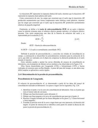 Mecánica de Suelos
106
La trayectoria BC representa la respuesta elástica del suelo, mientras que la trayectoria AB
representa la respuesta elasto-plástica del suelo.
Como consecuencia de esto, las cargas que ocasionen que el suelo siga la trayectoria AB
producirán asentamientos que tienen componentes tanto elásticas como plásticas, mientras
que las cargas que ocasionen que el suelo siga la trayectoria BC producirán asentamientos
elásticos de pequeña magnitud.
Finalmente, se define a la razón de sobreconsolidación OCR, de un suelo o depósito
como la relación existente entre el esfuerzo efectivo pasado máximo y el esfuerzo efectivo
presente. Esta razón proporciona una idea de la historia de esfuerzos del suelo y es
representada por la ecuación [2.47].
'
'
o
c
OCR


 [2.47]
Donde:
OCR = Razón de sobreconsolidación.
Si OCR = 1 el suelo es normalmente consolidado (NC).
Definida la presión de preconsolidación, y conocidos los estados de consolidación en
campo, a continuación se desarrollan los procedimientos existentes para la corrección de la
curva, que debe ser realizada con el objeto de compensar la alteración producida en el suelo
durante el muestreo.
Estos métodos ayudan a ajustar las curvas obtenidas de ensayos de consolidación en
laboratorio, con el propósito de obtener curvas similares a las observadas en la Figura 2.18.
Ellos fueron desarrollados por Casagrande (1936) y Schmertmann (1955) y fueron
realizados al comienzo para arcillas blandas. A pesar del paso del tiempo, es aún ahora muy
difícil ampliar su aplicación a suelos rígidos.
2.4.1 Determinación de la presión de preconsolidación.
Procedimiento de Casagrande.
El esfuerzo de preconsolidación ’c es determinado a partir de los datos del ensayo de
consolidación realizado en laboratorio. Los pasos a seguir son los siguientes, Fig. 2.26:
1. Identificar el punto A en la curva de consolidación de laboratorio. Este es el punto que
tiene el menor radio de curvatura.
2. Dibujar una línea horizontal a partir del punto A.
3. Dibujar una línea tangente a la curva de consolidación que pase por el punto A.
4. Bisectar el ángulo formado por las líneas dibujadas en los pasos 2 y 3 (línea horizontal
y línea tangente).
5. Extender la porción recta de la curva virgen hasta que esta intersecte a la bisectriz del
ángulo. El punto de intersección se identifica como punto B, siendo la abcisa de este
punto la presión de preconsolidación ’c.
 
