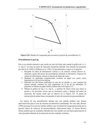 CAPITULO 2 Asentamiento de fundaciones superficiales
107
B
A
ez
v
'
c
'

Figura 2.26. Método de Casagrande para encontrar la presión de consolidación ’c.
Procedimiento Log-Log.
Este es un método alternativo que resulta ser muy útil sobre todo cuando la gráfica de e o 
vs. log '
v no tiene un punto de transición claramente definido. Este método fue propuesto
por José et al. (1989) y Sridharan et al. (1991). El procedimiento a seguir es el siguiente:
1. Recopilar los datos de deformación vertical  y de esfuerzo vertical efectivo '
v
obtenidos a partir del ensayo de consolidación realizado en laboratorio. Expresar los
valores de deformación vertical en función de índice de vacíos.
2. Mediante un graficador computacional, construir un papel con cuatro ciclos
logarítmicos en el eje de las abcisas.
3. Haciendo uso del mismo graficador en caso de ser posible, o, caso contrario de
manera manual, construir un ciclo logarítmico en el eje de las ordenadas. El
propósito es obtener un papel similar al observado en la Figura 2.27.
4. Dibujar la gráfica de log e vs. log '
v , y graficar las líneas rectas que mejor se
ajusten a las porciones curvas que se encuentren antes y después del punto de
trancisión, del mismo modo que se observa en la Figura 2.27. El punto de
intersección de ambas líneas corresponde al valor de la presión de preconsolidación.
Los autores de este procedimiento afirman que este método produce muy buenas
aproximaciones para el caso de muestras de laboratorio remoldeadas. Por otro lado, Bowles
(1996) aconseja el uso de este método, debido a que el método de Casagrande presenta por lo
general valores de esfuerzos de preconsolidación relativamente bajos. El mismo Bowles
afirma también que los resultados obtenidos por este método son una buena aproximación al
valor promedio obtenido de la realización de otros métodos existentes.
 