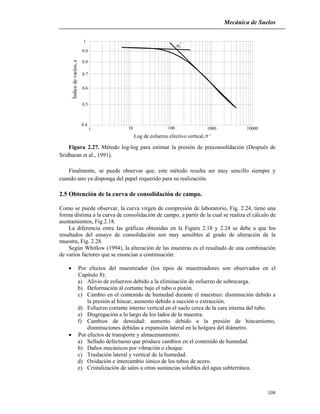 Mecánica de Suelos
108
1
0.9
0.8
0.7
0.6
0.5
0.4
1 10 100 1000 10000
Índicedevacíos,e
Log de esfuerzo efectivo vertical, '
'c
Figura 2.27. Método log-log para estimar la presión de preconsolidación (Después de
Sridharan et al., 1991).
Finalmente, se puede observar que, este método resulta ser muy sencillo siempre y
cuando uno ya disponga del papel requerido para su realización.
2.5 Obtención de la curva de consolidación de campo.
Como se puede observar, la curva virgen de compresión de laboratorio, Fig. 2.24, tiene una
forma distinta a la curva de consolidación de campo, a partir de la cual se realiza el cálculo de
asentamientos, Fig.2.18.
La diferencia entre las gráficas obtenidas en la Figura 2.18 y 2.24 se debe a que los
resultados del ensayo de consolidación son muy sensibles al grado de alteración de la
muestra, Fig. 2.28.
Según Whitlow (1994), la alteración de las muestras es el resultado de una combinación
de varios factores que se enuncian a continuación:
 Por efectos del muestreador (los tipos de muestreadores son observados en el
Capítulo 8):
a) Alivio de esfuerzos debido a la eliminación de esfuerzo de sobrecarga.
b) Deformación al cortante bajo el tubo o pistón.
c) Cambio en el contenido de humedad durante el muestreo: disminución debido a
la presión al hincar, aumento debido a succión o extracción.
d) Esfuerzo cortante interno vertical en el suelo cerca de la cara interna del tubo.
e) Disgregación a lo largo de los lados de la muestra.
f) Cambios de densidad: aumento debido a la presión de hincamiento,
disminuciones debidas a expansión lateral en la holgura del diámetro.
 Por efectos de transporte y almacenamiento:
a) Sellado defectuoso que produce cambios en el contenido de humedad.
b) Daños mecánicos por vibración o choque.
c) Traslación lateral y vertical de la humedad.
d) Oxidación e intercambio iónico de los tubos de acero.
e) Cristalización de sales u otras sustancias solubles del agua subterránea.
 