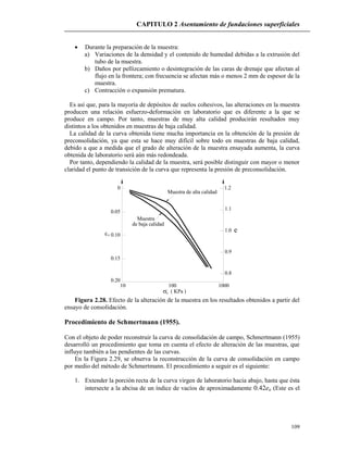 CAPITULO 2 Asentamiento de fundaciones superficiales
109
z
0.20
10
0.15
0.10
0.05
0
100 1000
0.8
0.9
1.0
1.1
1.2
ez
Muestra de alta calidad
Muestra
de baja calidad
( KPa )
 Durante la preparación de la muestra:
a) Variaciones de la densidad y el contenido de humedad debidas a la extrusión del
tubo de la muestra.
b) Daños por pellizcamiento o desintegración de las caras de drenaje que afectan al
flujo en la frontera; con frecuencia se afectan más o menos 2 mm de espesor de la
muestra.
c) Contracción o expansión prematura.
Es así que, para la mayoría de depósitos de suelos cohesivos, las alteraciones en la muestra
producen una relación esfuerzo-deformación en laboratorio que es diferente a la que se
produce en campo. Por tanto, muestras de muy alta calidad producirán resultados muy
distintos a los obtenidos en muestras de baja calidad.
La calidad de la curva obtenida tiene mucha importancia en la obtención de la presión de
preconsolidación, ya que esta se hace muy difícil sobre todo en muestras de baja calidad,
debido a que a medida que el grado de alteración de la muestra ensayada aumenta, la curva
obtenida de laboratorio será aún más redondeada.
Por tanto, dependiendo la calidad de la muestra, será posible distinguir con mayor o menor
claridad el punto de transición de la curva que representa la presión de preconsolidación.
Figura 2.28. Efecto de la alteración de la muestra en los resultados obtenidos a partir del
ensayo de consolidación.
Procedimiento de Schmertmann (1955).
Con el objeto de poder reconstruir la curva de consolidación de campo, Schmertmann (1955)
desarrolló un procedimiento que toma en cuenta el efecto de alteración de las muestras, que
influye también a las pendientes de las curvas.
En la Figura 2.29, se observa la reconstrucción de la curva de consolidación en campo
por medio del método de Schmertmann. El procedimiento a seguir es el siguiente:
1. Extender la porción recta de la curva virgen de laboratorio hacia abajo, hasta que ésta
intersecte a la abcisa de un índice de vacíos de aproximadamente 0.42eo (Este es el
 