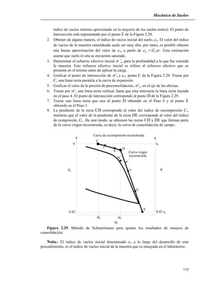 Mecánica de Suelos
110
índice de vacíos mínimo aproximado en la mayoría de los suelos reales). El punto de
intersección está representado por el punto E de la Figura 2.29.
2. Obtener de alguna manera, el índice de vacíos inicial del suelo, eo. El valor del índice
de vacíos de la muestra remoldeada suele ser muy alto, por tanto, es posible obtener
una buena aproximación del valor de eo, a partir de so Ge  . Esta estimación
asume que suelo in situ se encuentra saturado.
3. Determinar el esfuerzo efectivo inicial ’o, para la profundidad a la que fue extraída
la muestra. Este esfuerzo efectivo inicial se refiere al esfuerzo efectivo que se
presenta en el terreno antes de aplicar la carga.
4. Graficar el punto de intersección de ’o y eo, punto C de la Figura 2.29. Trazar por
C, una línea recta paralela a la curva de expansión.
5. Graficar el valor de la presión de preconsolidación, ’c, en el eje de las abcisas.
6. Trazar por ’c una línea recta vertical, hasta que ésta intersecte la línea recta trazada
en el paso 4. El punto de intersección corresponde al punto D de la Figura 2.29.
7. Trazar una línea recta que una al punto D obtenido en el Paso 6 y al punto E
obtenido en el Paso 1.
8. La pendiente de la recta CD corresponde al valor del índice de recompresión Cr,
mientras que el valor de la pendiente de la recta DE corresponde al valor del índice
de compresión, Cc. De este modo, se obtienen las rectas CD y DE que forman parte
de la curva virgen reconstruida, es decir, la curva de consolidación de campo.
Curva de recompresión reconstruida.
C
D
B
E
Curva virgen
reconstruida
0 e
e
0.42 e0.42 o
o
z
o
z
c


 
a
b
c
d
Figura 2.29. Método de Schmertmann para ajustar los resultados de ensayos de
consolidación.
Nota.- El índice de vacíos inicial denominado eo a lo largo del desarrollo de este
procedimiento, es el índice de vacíos inicial de la muestra que es ensayada en el laboratorio.
 