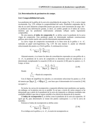 CAPITULO 2 Asentamiento de fundaciones superficiales
111
2.6. Determinación de parámetros de campo.
2.6.1 Compresibilidad del suelo.
Las pendientes de la gráfica de la curva de consolidación de campo, Fig. 2.18, o curva virgen
reconstruida, Fig. 2.29, reflejan la compresibilidad del suelo. Pendientes empinadas dan la
idea de un suelo altamente compresible puesto que para un cierto incremento de carga v’
se producirá una deformación grande, es decir, un cambio grande en el índice de vacíos;
mientras que las pendientes relativamente achatadas reflejan suelos ligeramente
compresibles.
De esta manera, el índice de compresión Cc se define como la pendiente de la curva
virgen de compresión. Esta pendiente puede ser determinada mediante construcciones
gráficas, pero resulta mucho más sencillo determinarla matemáticamente.
La curva virgen de compresión reconstruida es la línea recta de la gráfica e vs. ’z.
realizada en papel semi-logarítmico, Fig. 2.29. De esta manera Cc puede ser obtenido
seleccionando dos puntos a y b de la gráfica. A continuación se tiene:
   azbz
ba
c
ee
C ''
loglog  

 [2.48]
Alternativamente, si se tienen los datos de consolidación expresados en una gráfica de z
vs. ’z la pendiente de la curva de compresión se denomina razón de compresión y es
determinada reemplazando la ecuación [2.46] en la ecuación [2.48] para los puntos a y b.
Luego, se tiene:
   
   azbz
azbz
o
c
e
C
''
loglog1 





[2.49]
Donde:

 o
c
e
C
1
Razón de compresión.
Con el objeto de simplificar los cálculos, es conveniente seleccionar los puntos a y b de
tal manera que    azbz
''
log10log   ; esto hace que el denominador de la ecuación [2.48]
sea igual a 1.
En teoría, las curvas de recompresión y expansión deberían tener pendientes casi iguales,
sin embargo, en la práctica esto no es posible. Es así que, a través de varios ensayos se ha
demostrado que a partir de la pendiente de la curva de expansión se obtienen resultados más
confiables debido a que ésta es menos sensible a los efectos de alteración de la muestra.
El índice de recompresión Cr se define como la pendiente de la curva de expansión. Al
igual que Cc para determinarlo se toman dos puntos cualesquiera c y d de la curva de
remoldeo.
Entonces el índice de recompresión se define como:
   czdz
dc
r
ee
C ''
loglog  

 [2.50]
Si se trabaja con la gráfica z vs. ’z, la razón de recompresión es:
 