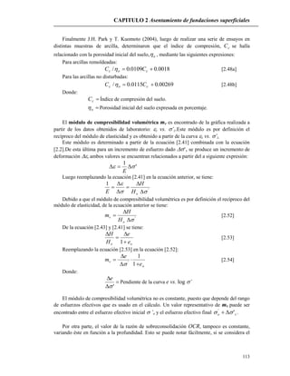 CAPITULO 2 Asentamiento de fundaciones superficiales
113
Finalmente J.H. Park y T. Kuomoto (2004), luego de realizar una serie de ensayos en
distintas muestras de arcilla, determinaron que el índice de compresión, cC se halla
relacionado con la porosidad inicial del suelo, o , mediante las siguientes expresiones:
Para arcillas remoldeadas:
0018.00109.0/  coc CC  [2.48a]
Para las arcillas no disturbadas:
00269.00115.0/  coc CC  [2.48b]
Donde:
cC Índice de compresión del suelo.
o Porosidad inicial del suelo expresada en porcentaje.
El módulo de compresibilidad volumétrica mv es encontrado de la gráfica realizada a
partir de los datos obtenidos de laboratorio: z vs. ’z.Este módulo es por definición el
recíproco del módulo de elasticidad y es obtenido a partir de la curva z vs. ’z.
Este módulo es determinado a partir de la ecuación [2.41] combinada con la ecuación
[2.2].De esta última para un incremento de esfuerzo dado ’v se produce un incremento de
deformación , ambos valores se encuentran relacionados a partir del a siguiente expresión:
'
1
 
E
Luego reemplazando la ecuación [2.41] en la ecuación anterior, se tiene:
'
1








oH
H
E
Debido a que el módulo de compresibilidad volumétrica es por definición el recíproco del
módulo de elasticidad, de la ecuación anterior se tiene:
'



o
v
H
H
m [2.52]
De la ecuación [2.43] y [2.41] se tiene:
oo e
e
H
H




1
[2.53]
Reemplazando la ecuación [2.53] en la ecuación [2.52]:
o
v
e
e
m





1
1
'

[2.54]
Donde:



'
e
Pendiente de la curva e vs. log ’
El módulo de compresibilidad volumétrica no es constante, puesto que depende del rango
de esfuerzos efectivos que es usado en el cálculo. Un valor representativo de mv puede ser
encontrado entre el esfuerzo efectivo inicial ’o y el esfuerzo efectivo final vo ''
  .
Por otra parte, el valor de la razón de sobreconsolidación OCR, tampoco es constante,
variando éste en función a la profundidad. Esto se puede notar fácilmente, si se considera el
 