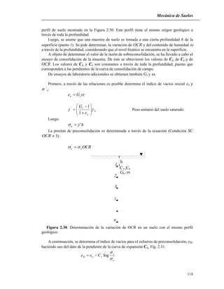 Mecánica de Suelos
114
perfil de suelo mostrado en la Figura 2.30. Este perfil tiene el mismo origen geológico a
través de toda la profundidad.
Luego, se asume que una muestra de suelo es tomada a una cierta profundidad h de la
superficie (punto 1). Se pide determinar, la variación de OCR y del contenido de humedad 
a través de la profundidad, considerando que el nivel freático se encuentra en la superficie.
A objeto de determinar el valor de la razón de sobreconsolidación, se ha llevado a cabo el
ensayo de consolidación de la muestra. De éste se obtuvieron los valores de Cr, de Cc.y de
OCR. Los valores de Cr, y Cc son constantes a través de toda la profundidad, puesto que
corresponden a las pendientes de la curva de consolidación de campo.
De ensayos de laboratorio adicionales se obtienen también Gs y .
Primero, a través de las relaciones es posible determina el índice de vacíos inicial eo y
’o:
so Ge 
w
o
s
e
G
 








1
1'
Peso unitario del suelo saturado.
Luego:
ho ''
 
La presión de preconsolidación es determinada a través de la ecuación (Condición SC
)1OCR :
OCR'
o
'
c  
n
i
1
,CC
3
G
2
,s
sr
h
Figura 2.30. Determinación de la variación de OCR en un suelo con el mismo perfil
geológico.
A continuación, se determina el índice de vacíos para el esfuerzo de preconsolidación, eB;
haciendo uso del dato de la pendiente de la curva de expansión Cr,. Fig. 2.31.
'
'
log
o
c
roB Cee



 