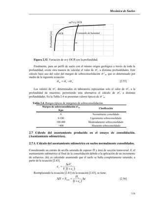 Mecánica de Suelos
116
Profundidad[m]
Contenido de humedad


OCR
(%) y OCR
Figura 2.32. Variación de  y OCR con la profundidad.
Finalmente, para un perfil de suelo con el mismo origen geológico a través de toda la
profundidad, existe otra manera de calcular el valor de ’c a distintas profundidades. Este
cálculo hace uso del valor del margen de sobreconsolidación ’m, que es determinado por
medio de la siguiente ecuación:
'''
ocm   [2.55]
Los valores de ’c determinados en laboratorio representan solo el valor de ’c a la
profundidad de muestreo; permitiendo esta alternativa el cálculo de ’c a distintas
profundidades. En la Tabla 2.4 se presentan valores típicos de ’m.
Tabla 2.4. Rangos típicos de márgenes de sobreconsolidación.
>400 Altamente sobreconsolidado
Margen de sobreconsolidación 'm
Kpa
Clasificación
Normalmente consolidado
Ligeramente sobreconsolidado
Moderadamente sobreconsolidado
0
0-100
100-400
2.7 Cálculo del asentamiento producido en el ensayo de consolidación.
(Asentamiento odómetrico).
2.7.1. Cálculo del asentamiento odómetrico en suelos normalmente consolidados.
Considerando un estrato de arcilla saturada de espesor H y área de sección transversal A, el
asentamiento odómetrico al final de la consolidación debido a la aplicación de un incremento
de esfuerzos v es calculado asumiendo que el suelo se halla completamente saturado, a
partir de la ecuación [2.43].
 os
s
z
eV
eV



1

Reemplazando la ecuación [2.41] en la ecuación [2.43], se tiene:
 
e
e
H
SH
o
o
oed 


1
[2.56]
 