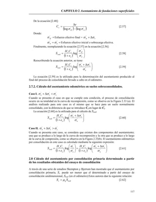CAPITULO 2 Asentamiento de fundaciones superficiales
117
De la ecuación [2.48]:
   izzf
c
e
C ''
loglog  

 [2.57]
Donde:
'
zf Esfuerzo efectivo final = vzi  '
 ''
ozi  Esfuerzo efectivo inicial o sobrecarga efectiva.
Finalmente, reemplazando la ecuación [2.57] en la ecuación [2.56]:
  








 '
'
log
1 o
zf
o
co
oed
e
CH
S


[2.58]
Reescribiendo la ecuación anterior, se tiene:
  




 

 '
''
log
1 o
vo
o
co
oed
e
CH
S


[2.59]
La ecuación [2.59] es la utilizada para la determinación del asentamiento producido al
final del proceso de consolidación llevado a cabo en el odómetro.
2.7.2. Cálculo del asentamiento odométrico en suelos sobreconsolidados.
Caso I. '''
cvo  
Cuando se presenta el caso en que se cumple esta condición, el proceso de consolidación
ocurre en su totalidad en la curva de recompresión, como se observa en la Figura 2.33 (a). El
análisis realizado para este caso es el mismo que se hace para un suelo normalmente
consolidado, con la diferencia de que se introduce Cr en lugar de Cc.
La ecuación [2.60] es la utilizada para el cálculo de Soed.
  




 

 '
''
log
1 o
vo
o
ro
oed
e
CH
S


[2.60]
Caso II. '''
cvo  
Cuando se presenta este caso, se considera que existen dos componentes del asentamiento;
una que se produce a lo largo de la curva de recompresión y la otra que se produce a lo largo
de la curva de compresión, como se observa en la Figura 2.33(b). El asentamiento odómetrico
por consolidación en este caso es calculado mediante la siguiente expresión:
    




 








 '
''
'
'
log
1
log
1 o
vo
o
co
o
c
o
ro
oed
e
CH
e
CH
S




[2.61]
2.8 Cálculo del asentamiento por consolidación primaria determinado a partir
de los resultados obtenidos del ensayo de consolidación
A través de una serie de estudios Skempton y Bjerrum han mostrado que el asentamiento por
consolidación primaria, Sc, puede ser menor que el determinado a partir del ensayo de
consolidación unidimensional, Soed (en el odómetro).Estos autores dan la siguiente relación:
oedgc SS  [2.62]
 