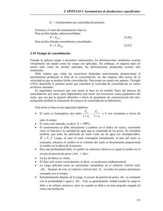CAPITULO 2 Asentamiento de fundaciones superficiales
119
cS Asentamiento por consolidación primaria.
Entonces, el valor del asentamiento final es:
Para arcillas rígidas sobreconsolidadas:
oedSS  [2.66]
Para arcillas blandas normalmente consolidadas:
oedSS 1.1 [2.67]
2.10 Tiempo de consolidación
Cuando se aplican cargas a elementos estructurales, las deformaciones resultantes ocurren
virtualmente tan rápido como las cargas son aplicadas. Sin embargo, en algunos tipos de
suelos tales como las arcillas saturadas, las deformaciones producidas ocurren más
lentamente.
Debe notarse que, todas las ecuaciones deducidas anteriormente proporcionan el
asentamiento producido al final de la consolidación, sin dar ninguna idea acerca de la
velocidad en que se produce dicha consolidación. Para tomar en cuenta este aspecto, Terzaghi
(1925) desarrolló la primera teoría que considera la velocidad de consolidación en suelos
arcillosos saturados.
Es importante reconocer que esta teoría se basa en un modelo físico del proceso de
consolidación, por tanto, para implementar esta teoría son necesarios varios parámetros del
suelo, que son por lo general obtenidos a través de programas de caracterización del sitio,
incluyendo también la realización de ensayos de consolidación en laboratorio.
Esta teoría se basa en las siguientes hipótesis:
 El suelo es homogéneo, por tanto
o
c
e1
C

,
o
r
e1
C

y k son constantes a través de
todo el estrato.
 El suelo está saturado, es decir %100S  .
 El asentamiento se debe enteramente a cambios en el índice de vacíos, ocurriendo
estos en función a la cantidad de agua que es expulsada de los poros. Se considera
también, que tanto las partículas de suelo como las de agua son incompresibles.
 wv VV  . Luego, al estar el suelo restringido lateralmente, el área del suelo es
constante, entonces el cambio en el volumen del suelo es directamente proporcional
al cambio en la altura de la muestra.
 Para una profundidad dada, el cambio en esfuerzos efectivos es igual al cambio en el
exceso de presión de poros ( uv  '
 ).
 La ley de Darcy es válida.
 El flujo sólo ocurre verticalmente, es decir, es un proceso unidimensional.
 La carga aplicada causa un incremento instantáneo en el esfuerzo vertical total,
v . Después de este, el esfuerzo vertical total, v , en todos los puntos permanece
constante con el tiempo.
 Inmediatamente después de la carga, el exceso de presión de poros u , es constante
con la profundidad e igual a v . Esto es generalmente verdad cuando la carga se
debe a un relleno extensivo, pero no cuando se debe a un área pequeña cargada tal
como una fundación.
 