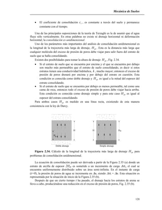 Mecánica de Suelos
120
 El coeficiente de consolidación vc , es constante a través del suelo y permanece
constante con el tiempo.
Una de las principales suposiciones de la teoría de Terzaghi es la de asumir que el agua
fluye sólo verticalmente. En otras palabras no existe ni drenaje horizontal ni deformación
horizontal; la consolidación es unidimensional.
Uno de los parámetros más importantes del análisis de consolidación unidimensional es
la longitud de la trayectoria más larga de drenaje, drH . Esta es la distancia más larga que
cualquier molécula del exceso de presión de poros debe viajar para salir fuera del estrato de
suelo que se halla consolidando.
Existen dos posibilidades para tomar la altura de drenaje drH , Fig. 2.34.
 Si el estrato de suelo que se encuentra por encima y el que se encuentra por debajo
son mucho más permeables que el estrato de suelo consolidando, es decir si estos
estratos tienen una conductividad hidráulica, k , mucho mayor; entonces el exceso de
presión de poros drenará por encima y por debajo del estrato en cuestión. Esta
condición es conocida como doble drenaje y drH es igual a la mitad del espesor del
estrato consolidando.
 Si el estrato de suelo que se encuentra por debajo es menos permeable, tal como una
cama de roca, entonces todo el exceso de presión de poros debe viajar hacia arriba.
Esta condición es conocida como drenaje simple y para este caso drH es igual al
espesor del estrato consolidando.
Para ambos casos drH es medido en una línea recta, existiendo de esta manera
consistencia con la ley de Darcy.
dr
H
H H Hdr
Doble drenaje Simple drenaje
Figura 2.34. Cálculo de la longitud de la trayectoria más larga de drenaje drH para
problemas de consolidación unidimensional.
La ecuación de consolidación puede ser derivada a partir de la Figura 2.35 (a) donde un
estrato de arcilla de espesor 2Hdr es sometido a un incremento de carga v, el cual se
encuentra uniformemente distribuido sobre un área semi-infinita. En el instante de carga
(t=0), la presión de poros de agua se incrementa en u, siendo v =u. Esta situación es
representada por la situación de inicio de la Figura 2.35 (b).
Después de que un cierto tiempo t ha pasado, el drenaje hacia los estratos de arena se
lleva a cabo, produciéndose una reducción en el exceso de presión de poros, Fig. 2.35 (b).
 