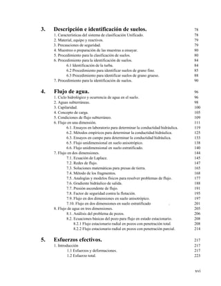 xvi
3. Descripción e identificación de suelos. 78
1. Características del sistema de clasificación Unificado. 78
2. Material, equipo y reactivos. 79
3. Precauciones de seguridad. 79
4. Muestreo o preparación de las muestras a ensayar. 80
5. Procedimiento para la clasificación de suelos. 80
6. Procedimiento para la identificación de suelos. 84
6.1 Identificación de la turba. 84
6.2 Procedimiento para identificar suelos de grano fino. 85
6.3 Procedimiento para identificar suelos de grano grueso. 88
7. Procedimiento para la identificación de suelos. 90
4. Flujo de agua. 96
1. Ciclo hidrológico y ocurrencia de agua en el suelo. 96
2. Aguas subterráneas. 98
3. Capilaridad. 100
4. Concepto de carga. 105
5. Condiciones de flujo subterráneo. 109
6. Flujo en una dimensión. 111
6.1. Ensayos en laboratorio para determinar la conductidad hidráulica. 119
6.2. Métodos empíricos para determinar la conductidad hidráulica. 125
6.3. Ensayos en campo para determinar la conductidad hidráulica. 133
6.5. Flujo unidimensional en suelo anisotrópico. 138
6.6. Flujo unidimensional en suelo estratificado. 140
7. Flujo en dos dimensiones. 144
7.1. Ecuación de Laplace. 145
7.2. Redes de flujo. 147
7.3. Soluciones matemáticas para presas de tierra. 165
7.4. Método de los fragmentos. 168
7.5. Analogías y modelos físicos para resolver problemas de flujo. 177
7.6. Gradiente hidráulico de salida. 188
7.7. Presión ascendente de flujo. 191
7.8. Factor de seguridad contra la flotación. 195
7.9. Flujo en dos dimensiones en suelo anisotrópico. 197
7.10. Flujo en dos dimensiones en suelo estratificado . 201
8. Flujo de agua en tres dimensiones. 205
8.1. Análisis del problema de pozos. 206
8.2. Ecuaciones básicas del pozo para flujo en estado estacionario. 208
8.2.1 Flujo estacionario radial en pozos con penetración total. 208
8.2.2 Flujo estacionario radial en pozos con penetración parcial. 214
5. Esfuerzos efectivos. 217
1. Introducción 217
1.1 Esfuerzos y deformaciones. 217
1.2 Esfuerzo total. 223
 